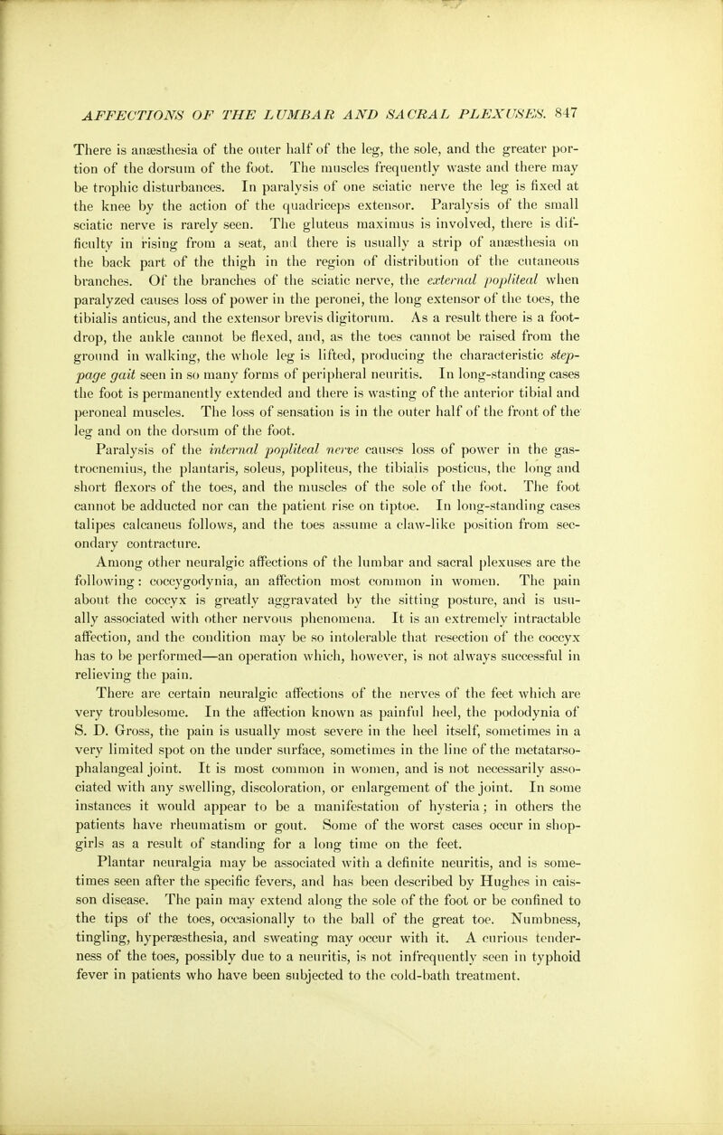 There is anaesthesia of the outer half of the leg, the sole, and the greater por- tion of the dorsum of the foot. The muscles frequently waste and there may be trophic disturbances. In paralysis of one sciatic nerve the leg is fixed at the knee by the action of the quadriceps extensor. Paralysis of the small sciatic nerve is rarely seen. The gluteus maximus is involved, there is dif- ficulty in rising from a seat, and there is usually a strip of anaesthesia on the back part of the thigh in the region of distribution of the cutaneous branches. Of the branches of the sciatic nerve, the external popliteal when paralyzed causes loss of power in the peronei, the long extensor of the toes, the tibialis anticus, and the extensor brevis digitorum. As a result there is a foot- drop, the ankle cannot be flexed, and, as the toes cannot be raised from the ground in walking, the whole leg is lifted, producing the characteristic step- page gait seen in so many forms of peripheral neuritis. In long-standing cases the foot is permanently extended and there is wasting of the anterior tibial and peroneal muscles. The loss of sensation is in the outer half of the front of the leg and on the dorsum of the foot. Paralysis of the internal popliteal nerve causes loss of power in the gas- trocnemius, the plantaris, soleus, popliteus, the tibialis posticus, the long and short flexors of the toes, and the muscles of the sole of the foot. The foot cannot be adducted nor can the patient rise on tiptoe. In long-standing cases talipes calcaneus follows, and the toes assume a claw-like position from sec- ondary contracture. Among other neuralgic affections of the lumbar and sacral plexuses are the following: coccygodynia, an affection most common in women. The pain about the coccyx is greatly aggravated by the sitting posture, and is usu- ally associated with other nervous phenomena. It is an extremely intractable affection, and the condition may be so intolerable that resection of the coccyx has to be performed—an operation which, however, is not always successful in relieving the pain. There are certain neuralgic affections of the nerves of the feet which are very troublesome. In the affection known as painful heel, the pododynia of S. D. Gross, the pain is usually most severe in the heel itself, sometimes in a very limited spot on the under surface, sometimes in the line of the metatarso- phalangeal joint. It is most common in women, and is not necessarily asso- ciated with any swelling, discoloration, or enlargement of the joint. In some instances it would appear to be a manifestation of hysteria; in others the patients have rheumatism or gout. Some of the worst cases occur in shop- girls as a result of standing for a long time on the feet. Plantar neuralgia may be associated with a definite neuritis, and is some- times seen after the specific fevers, and has been described by Hughes in cais- son disease. The pain may extend along the sole of the foot or be confined to the tips of the toes, occasionally to the ball of the great toe. Numbness, tingling, hyperesthesia, and sweating may occur with it. A curious tender- ness of the toes, possibly due to a neuritis, is not infrequently seen in typhoid fever in patients who have been subjected to the cold-bath treatment.