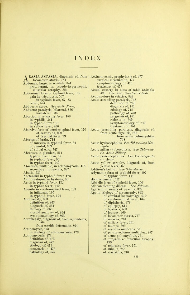 INDEX. ABASIA-AST ASIA, diagnosis of, from locomotor ataxia, 784 Abdomen, large, in scrofula, 341 protuberant, in pseudo-hypertrophic muscular atrophy, 854 Abdominal form of typhoid fever, 102 pain in trichinosis, 507 in typhoid fever, 67, 83 reflex, 524 Abducens nerve. See Sixth Nerve. Abductor paralysis, bilateral, 836 unilateral, 836 Abortion in relapsing fever, 158 in syphilis, 361 in typhoid fever, 97 in yellow fever, 456 Abortive form of cerebro-spinal fever, 170 of scarlatina, 220 of typhoid fever, 99 Abscess of brain, 714 of muscles in typhoid fever, 64 of parotid, 309 of spinal cord, 747 Abscesses in glanders, 514 typhoid bacilli in, 56 in typhoid fever, 90 in typhus fever, 145 Abscesses, multiple, in actinomycosis, 475 secondary, in pyaemia, 327 Abulia, 530 Acetanilid in typhoid fever, 123 Achromatopsia in hysteria, 601 Acids in typhoid fever, 132 in typhus fever, 149 Aconite in cerebro-spinal fever, 183 in influenza, 195 in typhoid fever, 124 Acromegaly, 863 definition of, 863 diagnosis of, 864 etiology of, 863 morbid anatomy of, 864 symptomatology of, 863 Acromegaly, diagnosis of, from myxcedema, 864 from osteitis deformans, 864 Actinomyces, 473 in etiology of actinomycosis, 473 Actinomycosis, 473 definition of, 473 diagnosis of, 477 etiology of, 473 metastasis in, 476 pathology of, 475 Actinomycosis, prophylaxis of, 477 surgical measures in, 477 symptomatology of, 476 treatment of, 477 Actual cautery in bites of rabid animals, 496. See, also, Counter-irritants. Acupuncture in sciatica, 849 Acute ascending paralysis, 748 definition of, 748 diagnosis of, 751 etiology of, 748 pathology of, 750 prognosis of, 751 reflexes in, 749 symptomatology of, 749 treatment of, 751 Acute ascending paralysis, diagnosis of, from acute myelitis, 756 from acute poliomyelitis, 768 Acute hydrocephalus. See Tuberculous Men- ingitis. Acute miliary tuberculosis. See Tuberculo- sis, Acute Miliary. Acute periencephalitis. See Periencephali- tis, Acute. Acute yellow atrophy, diagnosis of, from yellow fever, 458 Addison's keloid. See Scleroderma. Adynamic form of typhoid fever, 102 of typhus fever, 144 iEsthesiometer, 527 Afebrile form of typhoid fever, 100 African sleeping disease. See Nelavan. Agaricin in sweats of pyaemia, 328 Age in etiology of acromegaly, 863 of cerebral haemorrhage, 679 of cerebro-spinal fever, 164 of diphtheria, 378 of epilepsy, 612 of hysteria, 593 of leprosy, 369 of locomotor ataxia, 777 of measles, 234 of miliary fever, 201 of mumps, 305 of myositis ossificans, 851 of paramyoclonus multiplex, 857 of acute poliomyelitis, 761 of progressive muscular atrophy, 799 of relapsing fever, 151 of rubella, 255 of scarlatina, 210