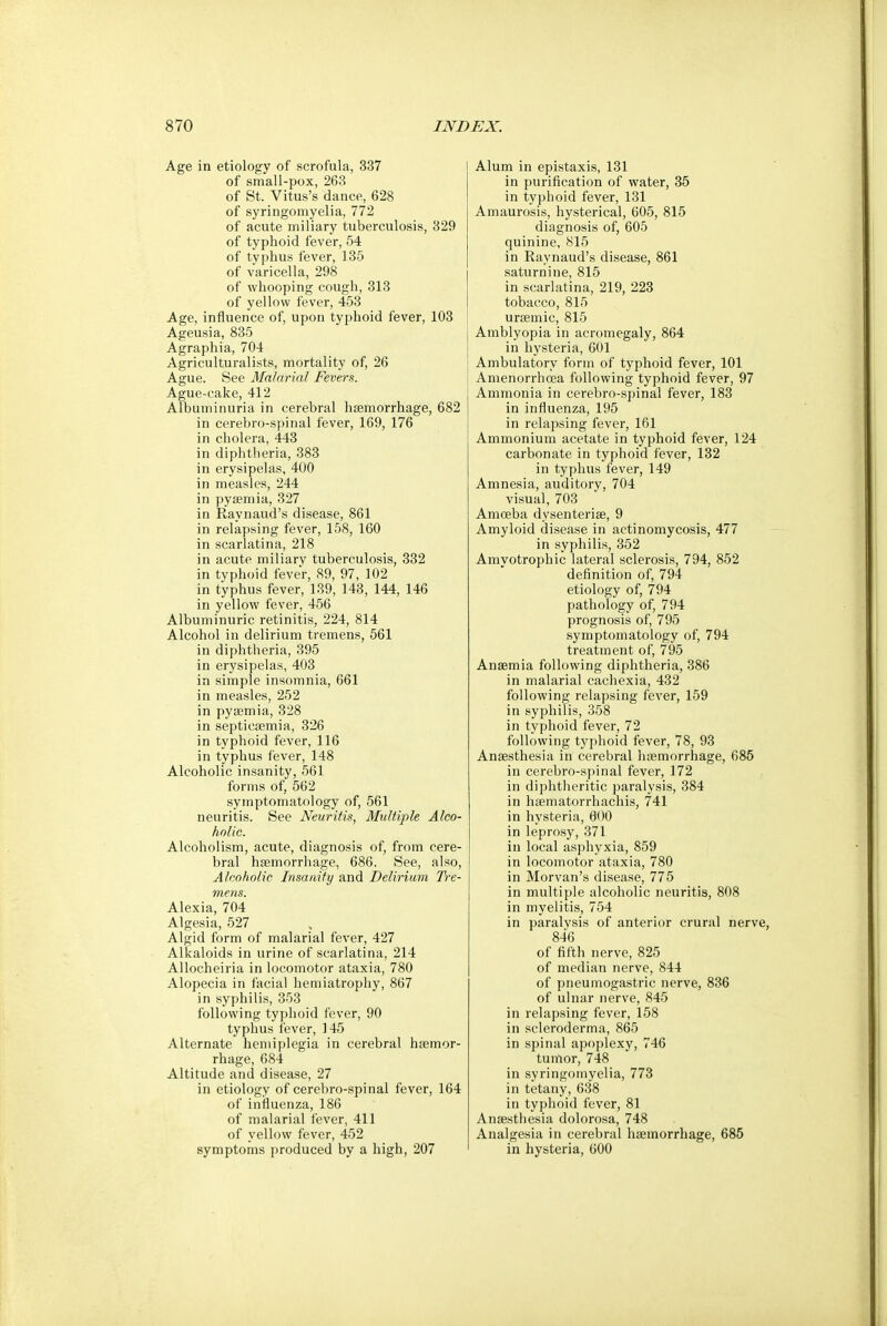 Age in etiology of scrofula, 337 of small-pox, 263 of St. Virus's dance, 628 of syringomyelia, 772 of acute miliary tuberculosis, 329 of typhoid fever, 54 of typhus fever, 135 of varicella, 298 of whooping cough, 313 of yellow fever, 453 Age, influence of, upon typhoid fever, 103 Ageusia, 835 Agraphia, 704 Agriculturalists, mortality of, 26 Ague. See Malarial Fevers. Ague-cake, 412 Albuminuria in cerebral haemorrhage, 682 in cerebro-spinal fever, 169, 176 in cholera, 443 in diphtheria, 383 in erysipelas, 400 in measles, 244 in pyaemia, 327 in Raynaud's disease, 861 in relapsing fever, 158, 160 in scarlatina, 218 in acute miliary tuberculosis, 332 in typhoid fever, 89, 97, 102 in typhus fever, 139, 143, 144, 146 in yellow fever, 456 Albuminuric retinitis, 224, 814 Alcohol in delirium tremens, 561 in diphtheria, 395 in erysipelas, 403 in simple insomnia, 661 in measles, 252 in pyaemia, 328 in septicaemia, 326 in typhoid fever, 116 in typhus fever, 148 Alcoholic insanity, 561 forms of, 562 symptomatology of, 561 neuritis. See Neuritis, Multiple Alco- holic. Alcoholism, acute, diagnosis of, from cere- bral haemorrhage, 686. See, also, Alcoholic Insanity and Delirium Tre- mens. Alexia, 704 Algesia, 527 Algid form of malarial fever, 427 Alkaloids in urine of scarlatina, 214 Allocheiria in locomotor ataxia, 780 Alopecia in facial hemiatrophy, 867 in syphilis, 353 following typhoid fever, 90 typhus fever, 145 Alternate hemiplegia in cerebral haemor- rhage, 684 Altitude and disease, 27 in etiology of cerebro-spinal fever, 164 of influenza, 186 of malarial fever, 411 of yellow fever, 452 symptoms produced by a high, 207 Alum in epistaxis, 131 in purification of water, 35 in typhoid fever, 131 Amaurosis, hysterical, 605, 815 diagnosis of, 605 quinine, 815 in Raynaud's disease, 861 saturnine, 815 in scarlatina, 219, 223 tobacco, 815 uraemic, 815 Amblyopia in acromegaly, 864 in hysteria, 601 Ambulatory form of typhoid fever, 101 Amenorrhea following typhoid fever, 97 Ammonia in cerebro-spinal fever, 183 in influenza, 195 in relapsing fever, 161 Ammonium acetate in typhoid fever, 124 carbonate in typhoid fever, 132 in typhus fever, 149 Amnesia, auditory, 704 visual, 703 Amoeba dysenteriae, 9 Amyloid disease in actinomycosis, 477 in syphilis, 352 Amyotrophic lateral sclerosis, 794, 852 definition of, 794 etiology of, 794 pathology of, 794 prognosis of, 795 symptomatology of, 794 treatment of, 795 Anaemia following diphtheria, 386 in malarial cachexia, 432 following relapsing fever, 159 in syphilis, 358 in typhoid fever, 72 following typhoid fever, 78, 93 Anaesthesia in cerebral haemorrhage, 685 in cerebro-spinal fever, 172 in diphtheritic paralysis, 384 in haematorrhachis, 741 in hysteria, 600 in leprosy, 371 in local asphyxia, 859 in locomotor ataxia, 780 in Morvan's disease, 775 in multiple alcoholic neuritis, 808 in myelitis, 754 in paralysis of anterior crural nerve, 846 of fifth nerve, 825 of median nerve, 844 of pneumogastrie nerve, 836 of ulnar nerve, 845 in relapsing fever, 158 in scleroderma, 865 in spinal apoplexy, 746 tumor, 748 in syringomyelia, 773 in tetany, 638 in typhoid fever, 81 Anaesthesia dolorosa, 748 Analgesia in cerebral haemorrhage, 685 in hysteria, 600