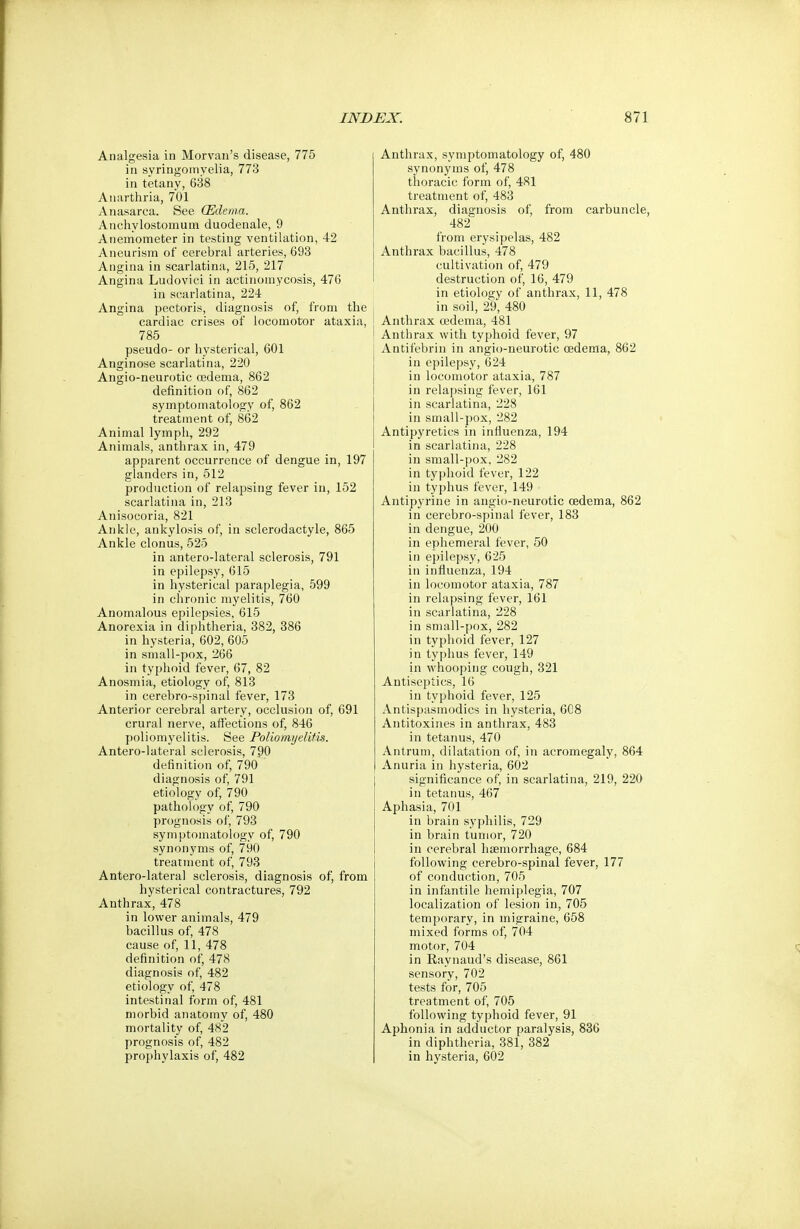 Analgesia in Morvan's disease, 775 in syringomyelia, 773 in tetany, 638 Anarthria, 701 Anasarca. See (Edema. Anchylostomum duodenale, 9 Anemometer in testing ventilation, 42 Aneurism of cerebral arteries, 693 Angina in scarlatina, 215, 217 Angina Ludoviei in actinomycosis, 476 in scarlatina, 224 Angina pectoris, diagnosis of, from the cardiac crises of locomotor ataxia, 785 pseudo- or hysterical, 601 Anginose scarlatina, 220 Angio-neurotic cedema, 862 definition of, 862 symptomatology of, 862 treatment of, 862 Animal lymph, 292 Animals, anthrax in, 479 apparent occurrence of dengue in, 197 glanders in, 512 production of relapsing fever in, 152 scarlatina in, 213 Anisocoria, 821 Ankle, ankylosis of, in sclerodactyle, 865 Ankle clonus, 525 in antero-lateral sclerosis, 791 in epilepsy, 615 in hysterical paraplegia, 599 in chronic myelitis, 760 Anomalous epilepsies, 615 Anorexia in diphtheria, 382, 386 in hysteria, 602, 605 in small-pox, 266 in typhoid fever, 67, 82 Anosmia, etiology of, 813 in cerebro-spinal fever, 173 Anterior cerebral artery, occlusion of, 691 crural nerve, affections of, 846 poliomyelitis. See Poliomyelitis. Antero-lateral sclerosis, 790 definition of, 790 diagnosis of, 791 etiology of, 790 pathology of, 790 prognosis of, 793 symptomatology of, 790 synonyms of, 790 treatment of, 793 Antero-lateral sclerosis, diagnosis of, from hysterical contractures, 792 Anthrax, 478 in lower animals, 479 bacillus of, 478 cause of, 11, 478 definition of, 478 diagnosis of, 482 etiology of, 478 intestinal form of, 481 morbid anatomy of, 480 mortality of, 482 prognosis of, 482 prophylaxis of, 482 Anthrax, symptomatology of, 480 synonyms of, 478 thoracic form of, 481 treatment of, 483 Anthrax, diagnosis of, from carbuncle, 482 from erysipelas, 482 Anthrax bacillus, 478 cultivation of, 479 destruction of, 16, 479 in etiology of anthrax, 11, 478 in soil, 29, 480 Anthrax cedema, 481 Anthrax with typhoid fever, 97 Antifebrin in angio-neurotic oedema, 862 in epilepsy, 624 in locomotor ataxia, 787 in relapsing fever, 161 in scarlatina, 228 in small-pox, 282 Antipyretics in influenza, 194 in scarlatina, 228 in small-pox, 282 in typhoid fever, 122 in typhus fever, 149 Antipyrine in angio-neurotic cedema, 862 in cerebro-spinal fever, 183 in dengue, 200 in ephemeral fever, 50 in epilepsy, 625 in influenza, 194 in locomotor ataxia, 787 in relapsing fever, 161 in scarlatina, 228 in small-pox, 282 in typhoid fever, 127 in typhus fever, 149 in whooping cough, 321 Antiseptics, 16 in typhoid fever, 125 Antispasmodics in hysteria, 6C8 Antitoxines in anthrax, 483 in tetanus, 470 Antrum, dilatation of, in acromegaly, 864 Anuria in hysteria, 602 significance of, in scarlatina, 219, 220 in tetanus, 467 Aphasia, 701 in brain syphilis, 729 in brain tumor, 720 in cerebral haemorrhage, 684 following cerebro-spinal fever, 177 of conduction, 705 in infantile hemiplegia, 707 localization of lesion in, 705 temporary, in migraine, 658 mixed forms of, 704 motor, 704 in Raynaud's disease, 861 sensory, 702 tests for, 705 treatment of, 705 following typhoid fever, 91 Aphonia in adductor paralysis, 836 in diphtheria, 381, 382 in hysteria, 602