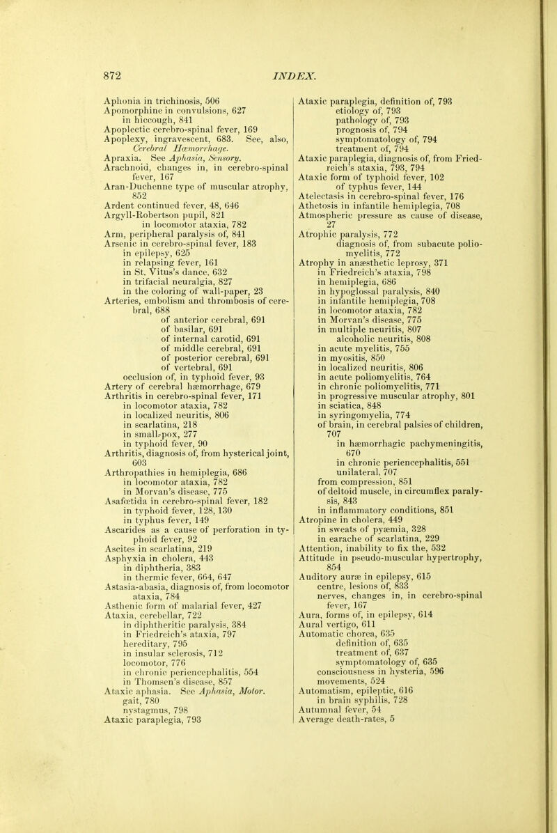 Aphonia in trichinosis, 506 Apoinorphine in convulsions, 627 in hiccough, 841 Apoplectic cerebro-spinal fever, 169 Apoplexy, ingravescent, 683. See, also, Cerebral Haemorrhage. Apraxia. See Aphasia, Sensory. Arachnoid, changes in, in cerebro-spinal fever, 167 Aran-Duchenne type of muscular atrophy, 852 Ardent continued fever, 48, 646 Argyll-Robertson pupil, 821 in locomotor ataxia, 782 Arm, peripheral paralysis of, 841 Arsenic in cerebro-spinal fever, 183 in epilepsy, 625 in relapsing fever, 161 in St. Vitus's dance, 632 in trifacial neuralgia, 827 in the coloring of wall-paper, 23 Arteries, embolism and thrombosis of cere- bral, 688 of anterior cerebral, 691 of basilar, 691 of internal carotid, 691 of middle cerebral, 691 of posterior cerebral, 691 of vertebral, 691 occlusion of, in typhoid fever, 93 Artery of cerebral haemorrhage, 679 Arthritis in cerebro-spinal fever, 171 in locomotor ataxia, 782 in localized neuritis, 806 in scarlatina, 218 in small.-pox, 277 in typhoid fever, 90 Arthritis, diagnosis of, from hvsterical joint, 603 Arthropathies in hemiplegia, 686 in locomotor ataxia, 782 in Morvan's disease, 775 Asafcetida in cerebro-spinal fever, 182 in typhoid fever, 128,130 in typhus fever, 149 Ascarides as a cause of perforation in ty- phoid fever, 92 Ascites in scarlatina, 219 Asphyxia in cholera, 443 in diphtheria, 383 in thermic fever, 664, 647 Astasia-abasia, diagnosis of, from locomotor ataxia, 784 Asthenic form of malarial fever, 427 Ataxia, cerebellar, 722 in diphtheritic paralysis, 384 in Friedreich's ataxia, 797 hereditary, 795 in insular sclerosis, 712 locomotor, 776 in chronic periencephalitis, 554 in Thomsen's disease, 857 Ataxic aphasia. See Aphasia, Motor. gait, 780 nystagmus, 798 Ataxic paraplegia, 793 Ataxic paraplegia, definition of, 793 etiology of, 793 pathology of, 793 prognosis of, 794 symptomatology of, 794 treatment of, 794 Ataxic paraplegia, diagnosis of, from Fried- reich's ataxia, 793, 794 Ataxic form of typhoid fever, 102 of typhus fever, 144 Atelectasis in cerebro-spinal fever, 176 Athetosis in infantile hemiplegia, 708 Atmospheric pressure as cause of disease, 27 Atrophic paralysis, 772 diagnosis of, from subacute polio- myelitis, 772 Atrophy in anaesthetic leprosy, 371 in Friedreich's ataxia, 798 in hemiplegia, 686 in hypoglossal paralysis, 840 in infantile hemiplegia, 708 in locomotor ataxia, 782 in Morvan's disease, 775 in multiple neuritis, 807 alcoholic neuritis, 808 in acute myelitis, 755 in myositis, 850 in localized neuritis, 806 in acute poliomyelitis, 764 in chronic poliomyelitis, 771 in progressive muscular atrophy, 801 in sciatica, 848 in syringomyelia, 774 of brain, in cerebral palsies of children, 707 in hemorrhagic pachymeningitis, 670 in chronic periencephalitis, 551 unilateral, 707 from compression, 851 of deltoid muscle, in circumflex paraly- sis, 843 in inflammatory conditions, 851 Atropine in cholera, 449 in sweats of pyaemia, 328 in earache of scarlatina, 229 Attention, inability to fix the, 532 Attitude in pseudo-muscular hvpertrophy, 854 Auditory aurae in epilepsy, 615 centre, lesions of, 833 nerves, changes in, in cerebro-spinal fever, 167 Aura, forms of, in epilepsy, 614 Aural vertigo, 611 Automatic chorea, 635 definition of, 635 treatment of, 637 symptomatology of, 635 consciousness in hysteria, 596 movements, 524 Automatism, epileptic, 616 in brain syphilis, 728 Autumnal lever, 54 Average death-rates, 5