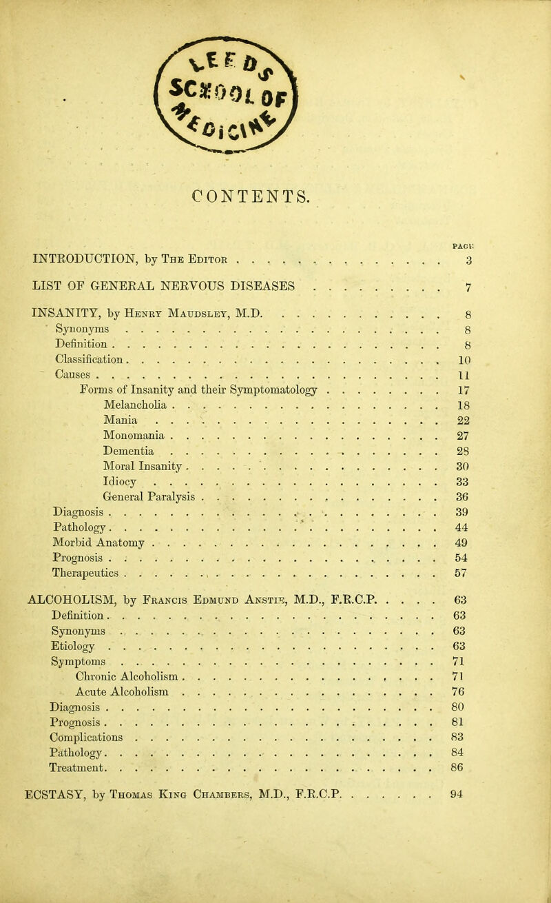 CONTENTS. PAGi: INTEODUCTION, by The Editor 3 LIST OF GENERAL NERVOUS DISEASES 7 INSANITY, by Henry Maudslet, M.D 8 Synonyms 8 Definition 8 Classification 10 Causes 11 Forms of Insanity and their Symptomatology 17 Melancholia 18 Mania 22 Monomania 27 Dementia 28 Moral Insanity ' 30 Idiocy 33 General Paralysis 36 Diagnosis 39 Pathology 44 Morbid Anatomy 49 Prognosis 54 Therapeutics , 57 ALCOHOLISM, by Francis Edmund Ansti^ii, M.D., F.R.C.P 63 Definition 63 Synonyms 63 Etiology 63 Symptoms . 71 Chronic Alcoholism 71 Acute Alcoholism 76 Diagjiosis 80 Prognosis 81 Complications 83 Pathology 84 Treatment 86 ECSTASY, by Thomas King Chambers, M.D., F.R.C.P 94