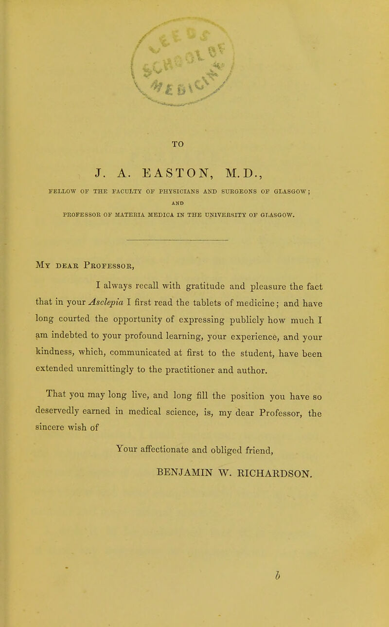 TO J. A. EASTON, M.D., FELLOW OF THE FACULTY OF PHYSICIANS AND SUKGEONS OF GLASGOW; PROFESSOE OF MATEEIA MEDIC A IN THE UNIVEESITY OF GLASGOW. My dear Peopessob,, I always recall with gratitude and pleasure the fact that in your Asclepia I first read the tablets of medicine; and have long courted the opportunity of expressing publicly how much I am indebted to your profound learning, your experience, and your kindness, which, communicated at first to the student, have been extended unremittingly to the practitioner and author. That you may long live, and long fill the position you have so deservedly earned in medical science, is, my dear Professor, the sincere wish of Your affectionate and obliged friend, BENJAMIN W. RICHARDSON. AND b