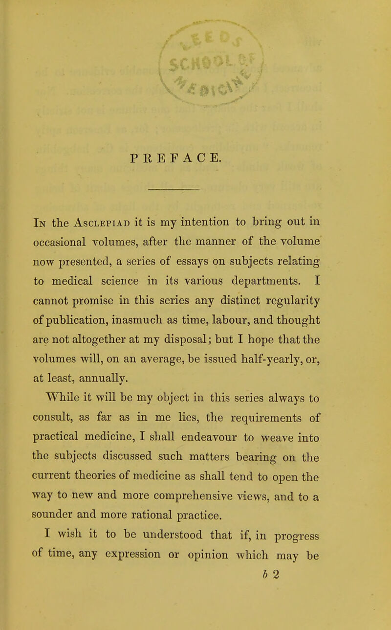 PREFACE. In the Asclepiad it is my intention to bring out in occasional volumes, after the manner of the volume now presented, a series of essays on subjects relating to medical science in its various departments. I cannot promise in this series any distinct regularity of publication, inasmuch as time, labour, and thought are not altogether at my disposal; but I hope that the volumes will, on an average, be issued half-yearly, or, at least, annually. While it will be my object in this series always to consult, as far as in me lies, the requirements of practical medicine, I shall endeavour to weave into the subjects discussed such matters bearing on the current theories of medicine as shall tend to open the way to new and more comprehensive views, and to a sounder and more rational practice. I wish it to be understood that if, in progress of time, any expression or opinion which may be b 2