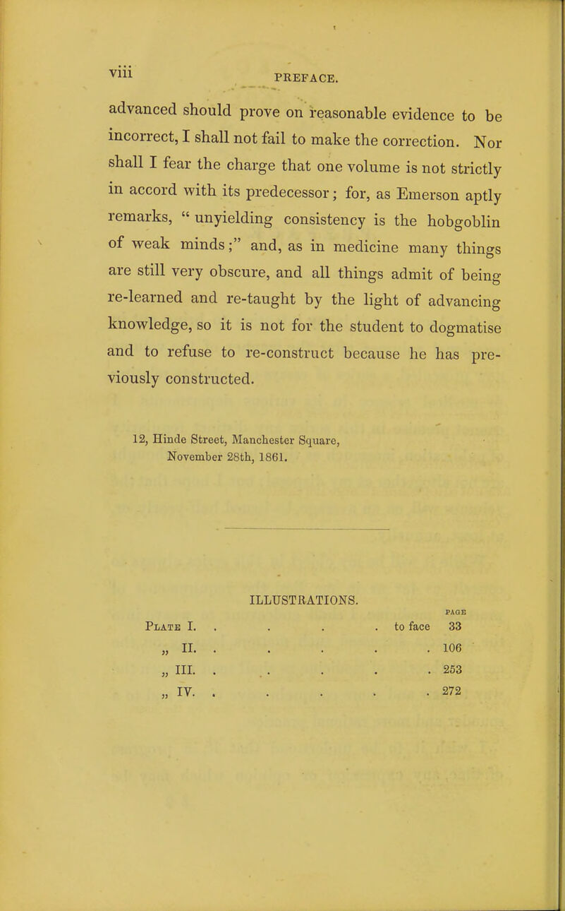 v^^^ PREFACE. advanced should prove on reasonable evidence to be incorrect, I shall not fail to make the correction. Nor shall I fear the charge that one volume is not strictly in accord with its predecessor; for, as Emerson aptly remarks,  unyielding consistency is the hobgoblin of weak minds; and, as in medicine many things are still very obscure, and all things admit of being re-learned and re-taught by the light of advancing knowledge, so it is not for the student to dogmatise and to refuse to re-construct because he has pre- viously constructed. 12, Hinde Street, Manchester Square, November 28th, 1861. ILLUSTRATIONS. PAO! Plate I. . . . .to face 33 „ II. . . . . , 106 „ III. . . . . . .253