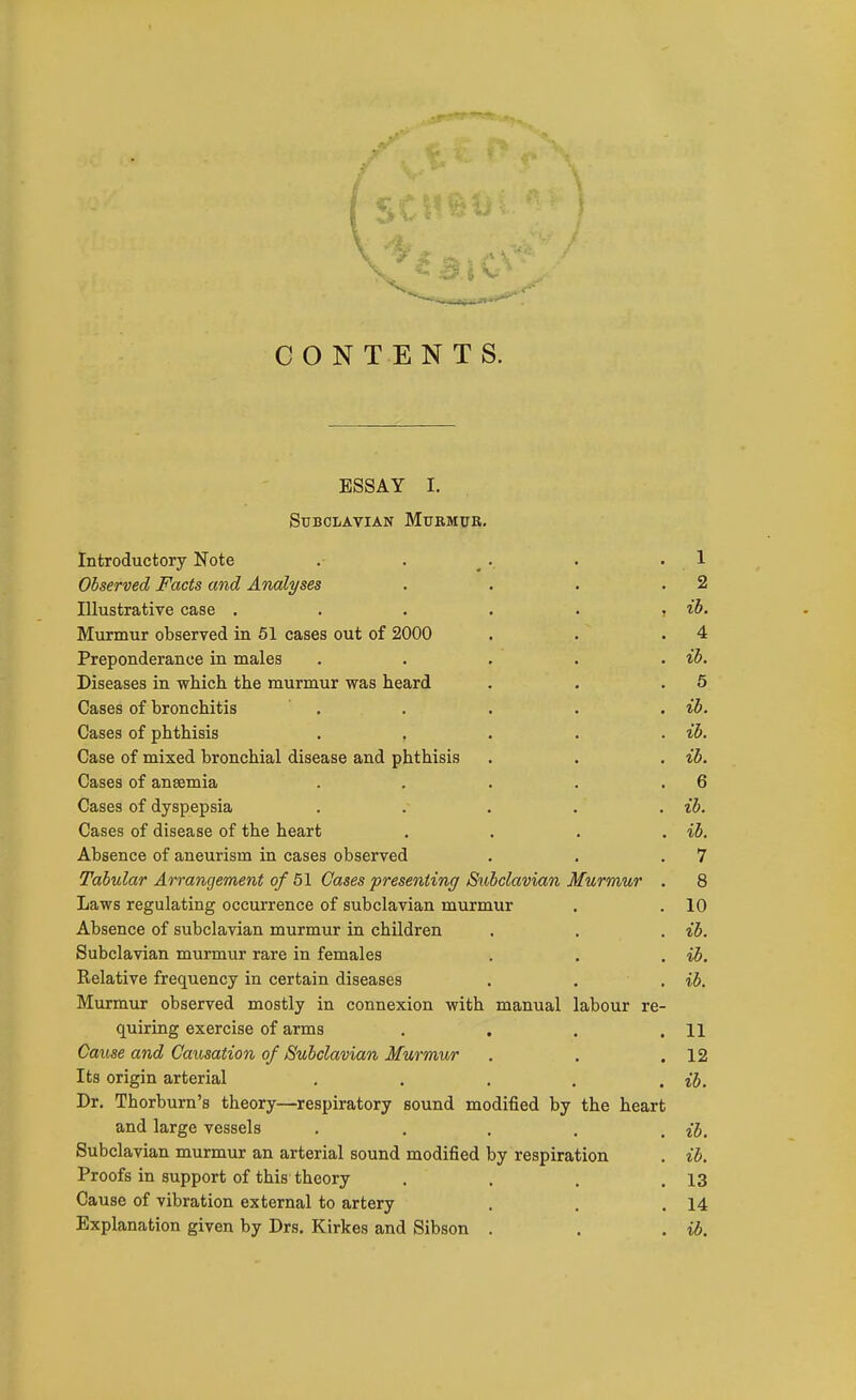 CONTENTS. ESSAY I. Subclavian Murmur. Introductory Note . . ^.. . .1 Observed Facts and Analyses . . . .2 Illustrative case . . . . . , ib. Murmur observed in 61 cases out of 2000 . . .4 Preponderance in males . . . . . ib. Diseases in which the murmur was heard . . .5 Cases of bronchitis . . . . , ib. Cases of phthisis . , . . . ib. Case of mixed bronchial disease and phthisis . . . ib. Cases of anaemia . . . . .6 Cases of dyspepsia ..... ib. Cases of disease of the heart . . . , ib. Absence of aneurism in cases observed . . .7 Tabular Arrangement of 51 Cases presenting Subclavian Murmur . 8 Laws regulating occurrence of subclavian murmur . .10 Absence of subclavian murmur in children . . . ib. Subclavian murmur rare in females . . . ib. Relative frequency in certain diseases . . . ib. Murmur observed mostly in connexion with manual labour re- quiring exercise of arms . . . .11 Cause and Causation of Subclavian Murmur . . .12 Its origin arterial . . . , . ib. Dr. Thorburn's theory—respiratory sound modified by the heart and large vessels . . . . . ib. Subclavian murmur an arterial sound modified by respiration . ib. Proofs in support of this theory . . . .13 Cause of vibration external to artery . . .14 Explanation given by Drs. Kirkes and Sibson . . . i6.