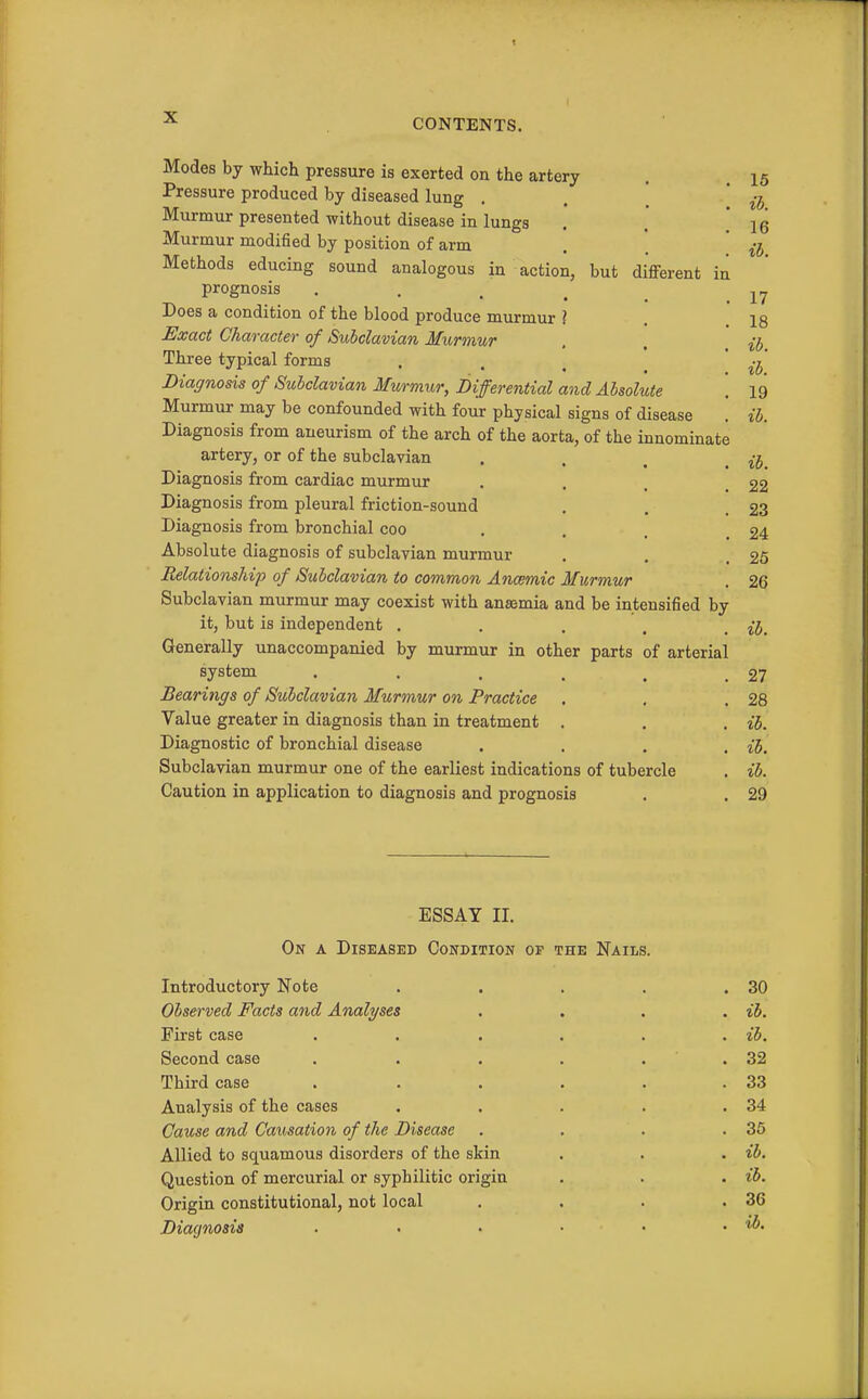 Modes by which pressure is exerted on the artery Pressure produced by diseased lung . , [ Murmur presented without disease in lungs Murmur modified by position of arm Methods educing sound analogous in action, but different in prognosis . . . ^ Does a condition of the blood produce murmur ? Exact Character of Subclavian Murmur Three typical forms • • . ! ' Diagnosis of Subclavian Murmur, Differential and Absolute Murmur may be confounded with four physical signs of disease '. Diagnosis from aneurism of the arch of the aorta, of the innominate artery, or of the subclavian Diagnosis from cardiac murmur Diagnosis from pleural friction-sound Diagnosis from bronchial coo Absolute diagnosis of subclavian murmur Relationship of Subclavian to common Anmmic Murmur Subclavian murmur may coexist with anasmia and be intensified by it, but is independent ..... Generally unaccompanied by murmur in other parts of arterial system Bearings of Subclavian Murmur on Practice Value greater in diagnosis than in treatment . Diagnostic of bronchial disease .... Subclavian murmur one of the earliest indications of tubercle Caution in application to diagnosis and prognosis 15 ib. 16 ib. 17 18 ib. ib. 19 ib. ib. 22 23 24 26 26 ib. 27 28 ib. ih. ib. 29 ESSAY II. On a Diseased Condition op the Nails. Introductory Note Observed Facts and Analyses First case Second case Third case Analysis of the cases Cause and Causation of the Disease Allied to squamous disorders of the skin Question of mercurial or syphilitic origin Origin constitutional, not local Diagnosis 30 ib. ib. 32 33 34 35 ib. ib. 36 ib.