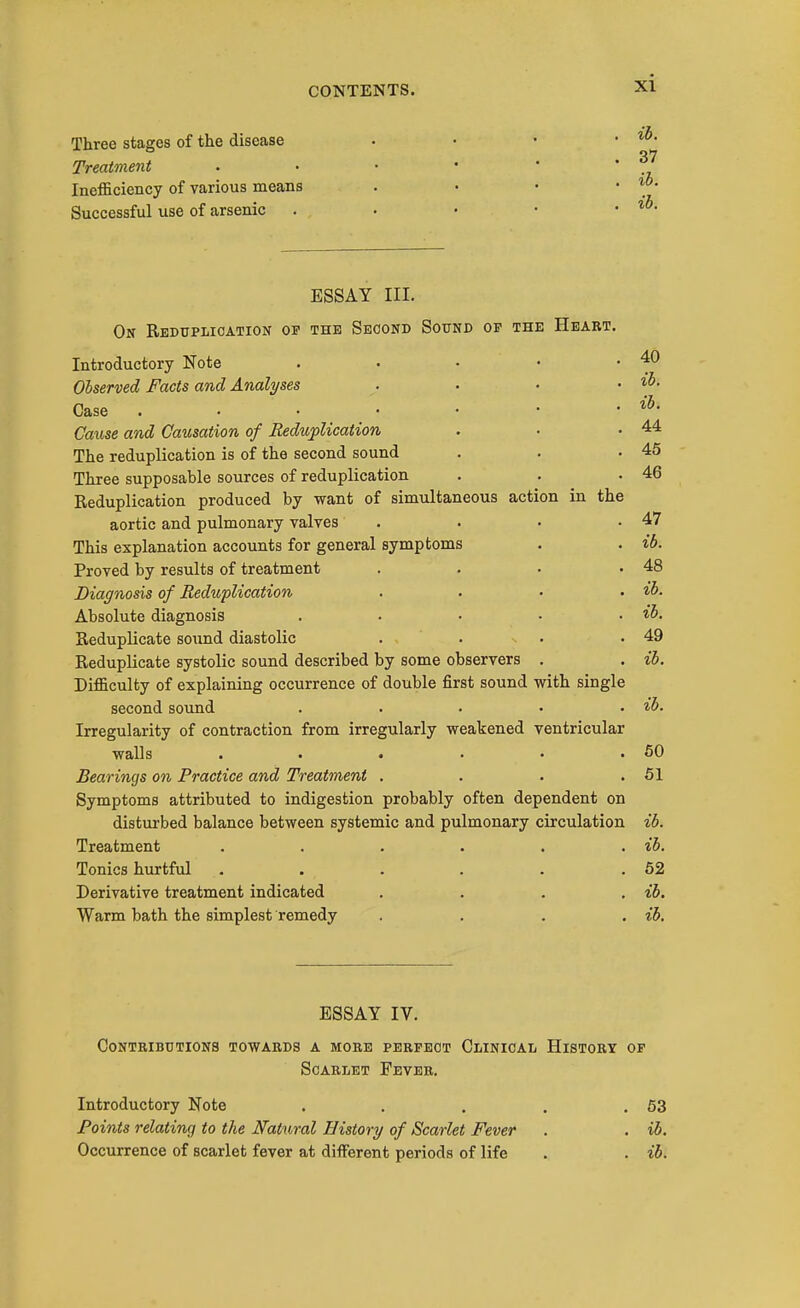 Three stages of the disease . . • • Treatment . • • ' ' * Inefficiency of various means . • • . lo. Successful use of arsenic . • • • • ESSAY III. On Reduplication op the Second Sound of the Heart. Introductory Note . • • • ' Observed Facts and Analyses .... Case . . • . • • • Cause and Causation of Redujplication . • .44 The reduplication is of the second sound . . .45 Three supposable sources of reduplication . . .46 Reduplication produced by want of simultaneous action in the aortic and pulmonary valves . . • .47 This explanation accounts for general symptoms . . ib. Proved by results of treatment . . . .48 Diagnosis of Reduplication .... ib. Absolute diagnosis . . • • . ib. Reduplicate sound diastolic . . . .49 Reduplicate systolic sound described by some observers . . ib. Difficulty of explaining occurrence of double first sound with single second sound . . . . . ib. Irregularity of contraction from irregularly weakened ventricular walls . . . . • .50 Bearings on Practice and Treatment . . . .51 Symptoms attributed to indigestion probably often dependent on disturbed balance between systemic and pulmonary circulation ib. Treatment . . . . . . ib. Tonics hurtful . . . . . .52 Derivative treatment indicated .... ib. Warm bath the simplest remedy .... ib. ESSAY IV. Contributions towards a more perfect Clinical History of Scarlet Fever. Introductory Note . . . . .63 Points relating to the Natural History of Scarlet Fever . . ib. Occurrence of scarlet fever at different periods of life . . ib.