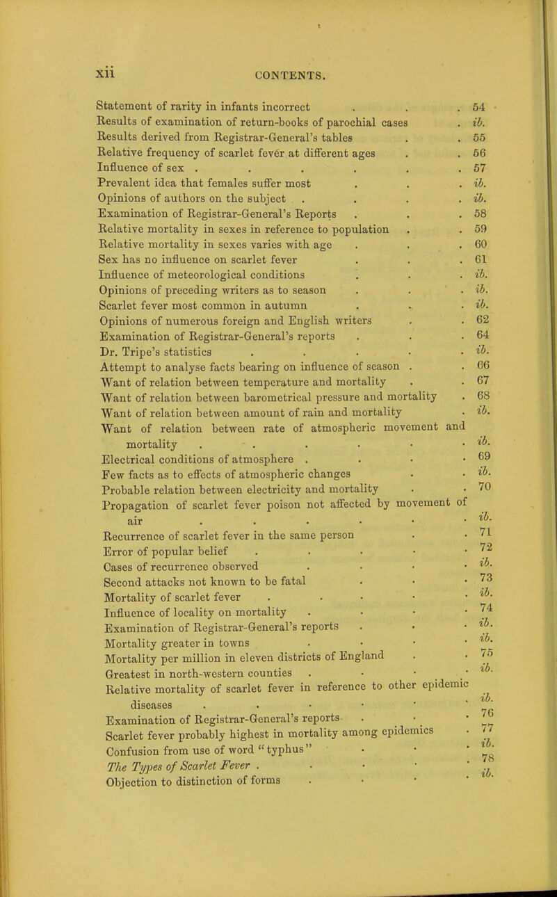 XII CONTENTS. Statement of rarity in infants incorrect Results of examination of return-books of parochial cases Results derived from Registrar-General's tables Relative frequency of scarlet fev6r at different ages Influence of sex .... Prevalent idea that females suffer most Opinions of authors on the subject Examination of Registrar-General's Reports Relative mortality in sexes in reference to population Relative mortality in sexes varies vrith age Sex has no influence on scarlet fever Influence of meteorological conditions Opinions of preceding writers as to season Scarlet fever most common in autumn Opinions of numerous foreign and English writers Examination of Registrar-General's reports Dr. Tripe's statistics Attempt to analyse facts bearing on influence of season Want of relation between temperature and mortality Want of relation between barometrical pressure and mortality Want of relation between amount of rain and mortality Want of relation between rate of atmospheric movement and mortality Electrical conditions of atmosphere . . • • Few facts as to effects of atmospheric changes Probable relation between electricity and mortality Propagation of scarlet fever poison not affected by movement of air Recurrence of scarlet fever in the same person Error of popular belief . . . • • Cases of recurrence observed . . • • Second attacks not known to be fatal Mortality of scarlet fever . . • • • Influence of locality on mortality . • • • Examination of Registrar-General's reports Mortality greater in towns . • • • Mortality per million in eleven districts of England Greatest in north-western counties . • • • Relative mortality of scarlet fever in reference to other epidemic diseases Examination of Registrar-General's reports Scarlet fever probably highest in mortality among epidemics Confusion from use of word  typhus  . The Types of Scarlet Fever . . • • ' Objection to distinction of forms . • • * 64 ih. 55 66 57 ib. ib. 58 59 60 61 ib. ib. ib. 62 64 ib. 66 67 68 ib. ib. 69 ib. 70 ib. 71 72 ib. 73 ib. 74 ib. ib. 76 ib. ib. 76 77 ib. 78