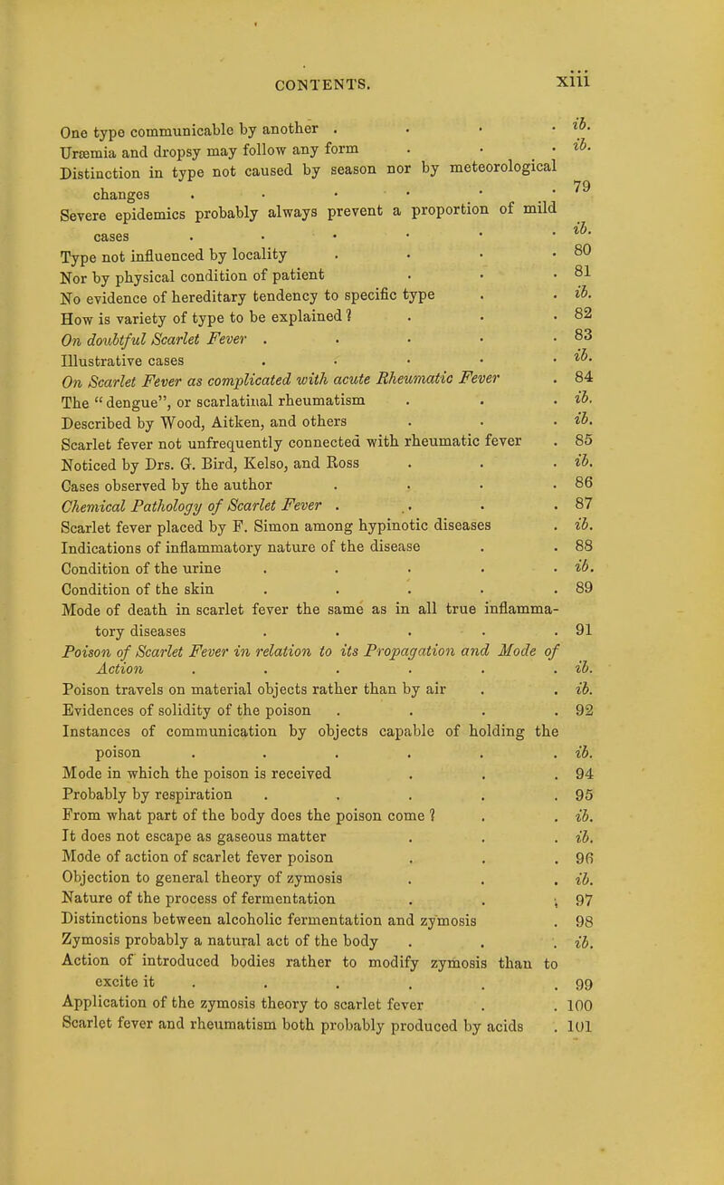 One type communicable by another . • • • ^o- Urtemia and dropsy may follow any form . • • Distinction in type not caused by season nor by meteorological changes . • • • Severe epidemics probably always prevent a proportion of mild cases . • • • • . il>. Type not influenced by locality . • • .80 Nor by physical condition of patient . ■ .81 No evidence of hereditary tendency to specific type . . H. How is variety of type to be explained 1 . . .82 On doubtful Scarlet Fever . . . • -83 Illustrative cases . . • • . ib. On Scarlet Fever as complicated with acute Rheumatic Fever . 84 The  dengue, or scarlatinal rheumatism . . . ib. Described by Wood, Aitken, and others . . . ib. Scarlet fever not unfrequently connected with rheumatic fever . 85 Noticed by Drs. G. Bird, Kelso, and Ross . . . ib. Cases observed by the author . . • .86 Chemical Pathology of Scarlet Fever . .. . .87 Scarlet fever placed by F. Simon among hypinotic diseases . ib. Indications of inflammatory nature of the disease . . 88 Condition of the urine .... . ib. Condition of the skin . . . . .89 Mode of death in scarlet fever the same as in all true inflamma- tory diseases . . . . .91 Poison of Scarlet Fever in relation to its Propagation and Mode of Action . . . . . . ib. Poison travels on material objects rather than by air . . ib. Evidences of solidity of the poison . . . .92 Instances of communication by objects capable of holding the poison . . . . . . ib. Mode in which the poison is received . . .94 Probably by respiration . . . . .95 From what part of the body does the poison come ? . . ib. It does not escape as gaseous matter . . . ib. Mode of action of scarlet fever poison . . .9(5 Objection to general theory of zymosis . . , ib. Nature of the process of fermentation . . ',97 Distinctions between alcoholic fermentation and zymosis . 98 Zymosis probably a natural act of the body . . . ib. Action of introduced bodies rather to modify zymosis than to excite it . . . . . .99 Application of the zymosis theory to scarlet fever . . 100 Scarlet fever and rheumatism both probably produced by acids . 101