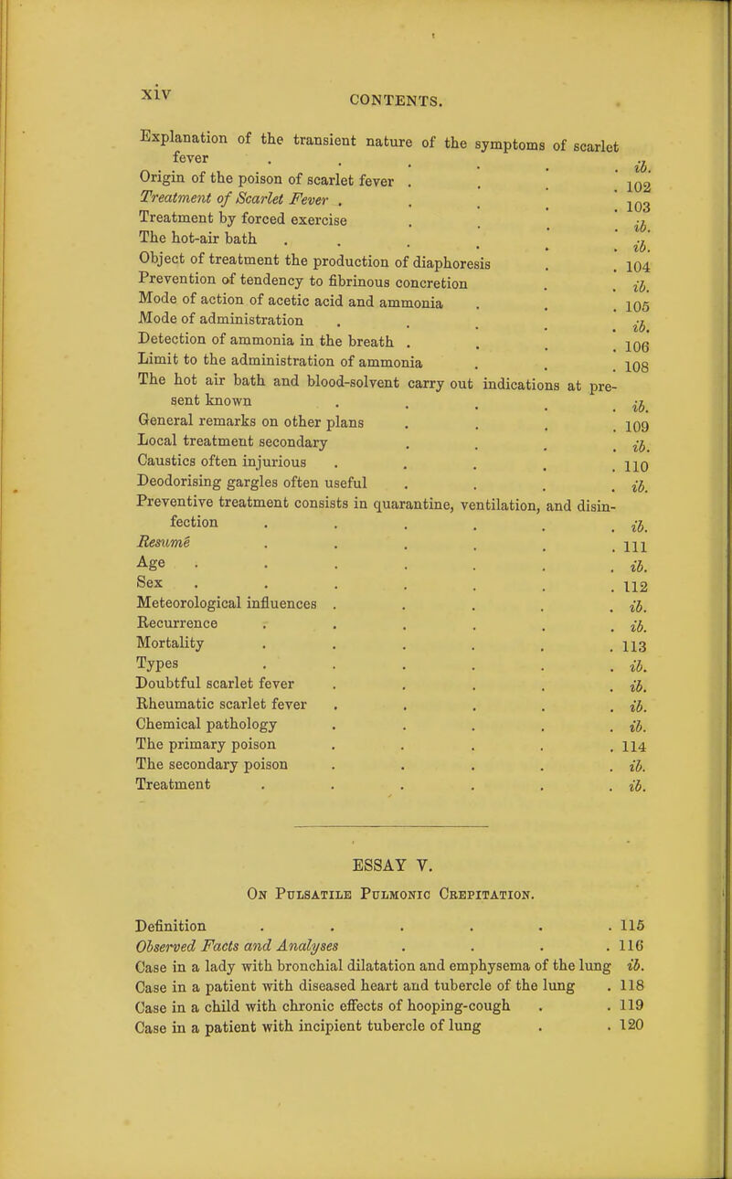 indications at pre- Explanation of the transient nature of the symptoms of scarlet fever Origin of the poison of scarlet fever Treatment of Scarlet Fever . Treatment by forced exercise The hot-air bath Object of treatment the production of diaphoresis Prevention of tendency to fibrinous concretion Mode of action of acetic acid and ammonia Mode of administration Detection of ammonia in the breath . Limit to the administration of ammonia The hot air bath and blood-solvent carry out sent known General remarks on other plans Local treatment secondary Caustics often injurious Deodorising gargles often useful Preventive treatment consists in quarantine, ventilation, fection Resume Age Sex Meteorological influences Recurrence Mortality Types Doubtful scarlet fever Rheumatic scarlet fever Chemical pathology The primary poison The secondary poison Treatment and disin- ib. 102 103 %b. ib. 104 ib. 105 ib. 106 108 ih. 109 ib. 110 ib. ib. Ill ib. 112 ib. ib. 113 ib, ib. ib. ib. 114 ih. ib. ESSAY V. On Pulsatile Pulmonic Crepitation. Definition ...... 116 Observed Facts and Analyses . . . .116 Case in a lady with bronchial dilatation and emphysema of the lung ib. Case in a patient with diseased heart and tubercle of the lung , 118 Case in a child with chronic eflfects of hooping-cough . .119 Case in a patient with incipient tubercle of lung . .120