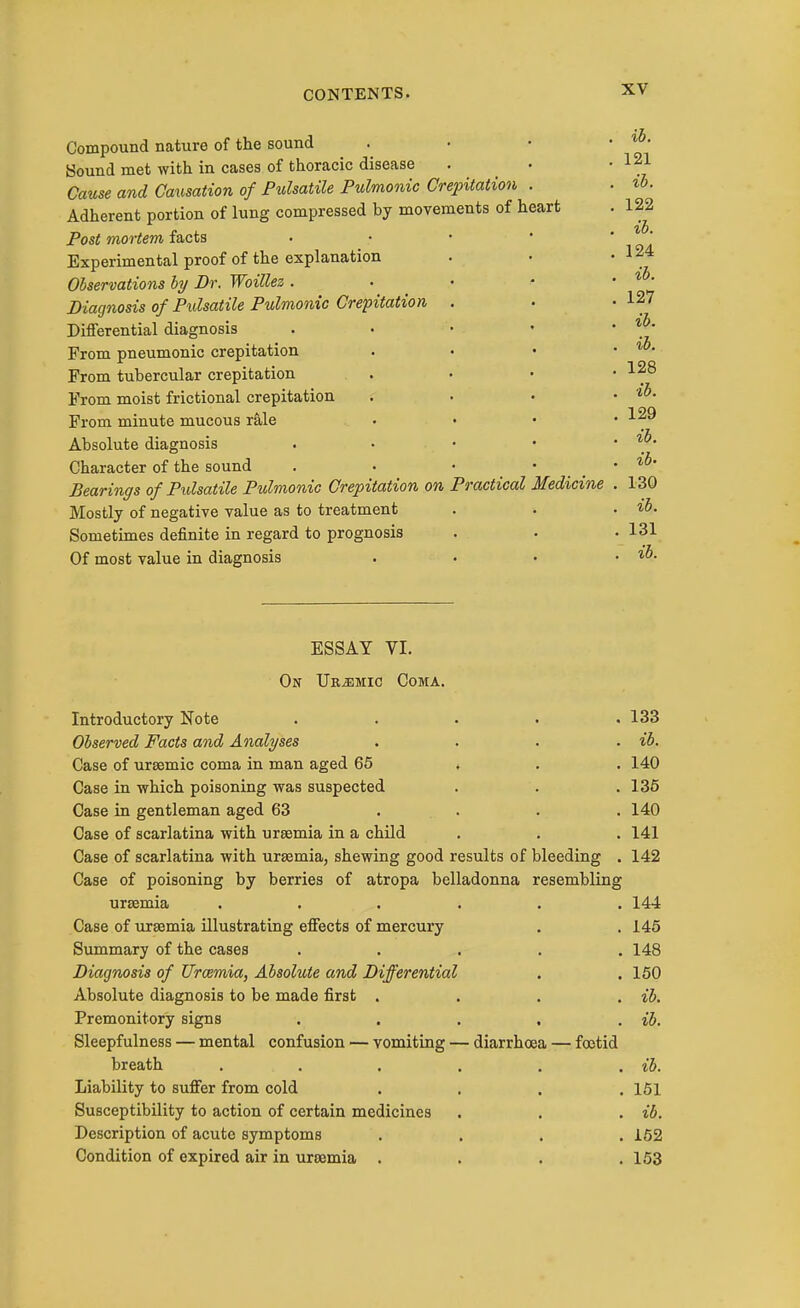 Compound nature of the sound Sound met with in cases of thoracic disease Cause and Causation of Pulsatile Pulmonic Crepitation . Adherent portion of lung compressed by movements of heart Post mortem facts Experimental proof of the explanation Observations by Dr. Woillez . Diagnosis of Pulsatile Pulmonic Crepitation Differential diagnosis From pneumonic crepitation From tubercular crepitation From moist frictional crepitation From minute mucous r&le Absolute diagnosis Character of the sound Bearings of Pulsatile Pulmonic Crepitation on Practical Medicine Mostly of negative value as to treatment Sometimes definite in regard to prognosis Of most value in diagnosis ih. 121 ib. 122 ib. 124 ib. 127 ib. ib. 128 ib. 129 ib. ib- 130 ib. . 131 , ib. ESSAY VI. On Uremic Coma. Introductory Note . . . . ,133 Observed Facts and Analyses .... ib. Case of ursemic coma in man aged 65 . . . 140 Case in which poisoning was suspected . . .136 Case in gentleman aged 63 .... 140 Case of scarlatina with urtemia in a child . . . 141 Case of scarlatina with urssmia, shewing good results of bleeding . 142 Case of poisoning by berries of atropa belladonna resembling uraemia ...... 144 Case of uraemia illustrating effects of mercury . . 146 Summary of the cases ..... 148 Diagnosis of Urcemia, Absolute and Differential . . 150 Absolute diagnosis to be made first .... ib. Premonitory signs . . . , . ib. Sleepfulness — mental confusion — vomiting — diarrhoea — foetid breath . . . . . . ib. Liability to suffer from cold . . . .151 Susceptibility to action of certain medicines . . . ib. Description of acute symptoms .... 162 Condition of expired air in uraemia . . . .153