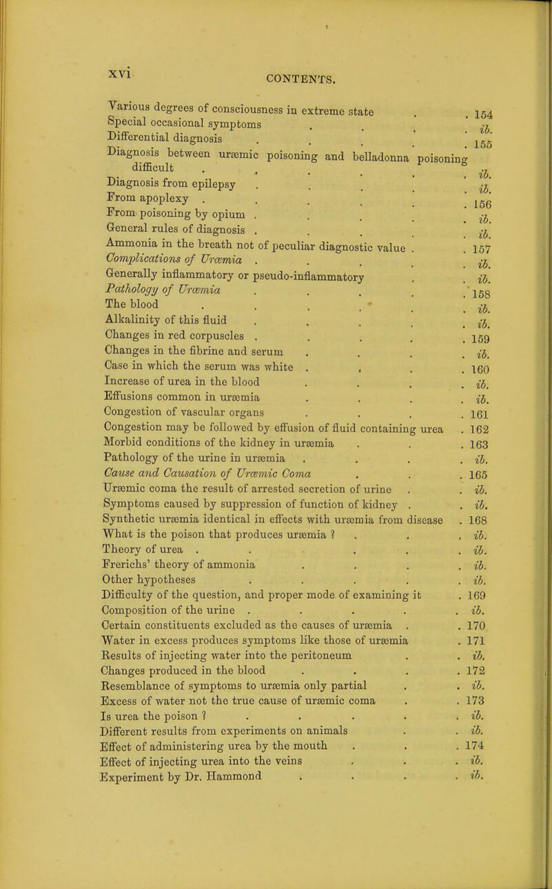 ib. CONTENTS. Various degrees of consciousness in extreme state . . 154 Special occasional symptoms . , ' ib Differential diagnosis . . _ ' 165 Diagnosis between ursemic poisoning and belladonna' poisoning difficult .... ^ b Diagnosis from epilepsy . . _ From apoplexy . . , 156 From poisoning by opium ... ^-j General rules of diagnosis ... * Ammonia in the breath not of peculiar diagnostic value . . 167 Complications of Uraemia ... ^-j Generally inflammatory or pseudo-inflammatory . Pathology of Urcemia . . , ' jgg The blood . . . ' •  ^-j^ Alkalinity of this fluid . , . . Changes in red corpuscles . . . . .159 Changes in the fibrine and serum .... H, Case in which the serum was white .... 160 Increase of urea in the blood • . . . ib. Efiusions common in uraemia .... ib. Congestion of vascular organs .... 161 Congestion may be followed by effusion of fluid containing urea . 162 Morbid conditions of the kidney in ura3mia . . .163 Pathology of the urine in uraemia .... ib. Cause and Causation of Urcemic Coma . . . 165 Ursemic coma the result of arrested secretion of urine . . ib. Symptoms caused by suppression of function of kidney . . ib. Synthetic uraemia identical in effects with uraemia from disease . 168 What is the poison that produces uraemia 1 . . . ib. Theory of urea . . . , . ih. Frerichs' theory of ammonia .... ib. Other hypotheses . . . . . ib. Difficulty of the question, and proper mode of examining it . 169 Composition of the urine . . . . . ib. Certain constituents excluded as the causes of uraemia . . 170 Water in excess produces symptoms like those of uraemia . 171 Results of injecting water into the peritoneum . . ib. Changes produced in the blood .... 172 Resemblance of symptoms to uraemia only partial . . ib. Excess of water not the true cause of uraemic coma . .173 Is urea the poison ? . . . . . ib. Different results from experiments on animals . . ib. Effect of administering urea by the mouth . . .174 Effect of injecting urea into the veins . . . ib. Experiment by Dr. Hammond .... ib.