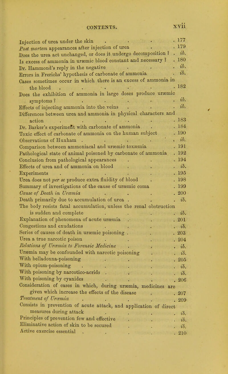 ih. ib. Injection of urea under the skin . . • • 177 Post mortem appearances after injection of urea . . 179 Does the urea act unchanged, or does it undergo decomposition 1 . ib. Is excess of ammonia in ursemic blood constant and necessary 1 . 180 Dr. Hammond's reply in the negative Errors in Frerichs' hypothesis of carbonate of ammonia Gases sometimes occur in which there is an excess of ammonia in the blood . . ■ . • • _ • 182 Does the exhibition of ammonia in large doses produce uraemic symptoms 1 . • • • . ib. Effects of injecting ammonia into the veins . . . ib. Differences between iixea and ammonia in physical characters and action . . . • • .183 Dr. Barker's experimeSt with carbonate of ammonia . .184 Toxic effect of carbonate of ammonia on the human subject . 190 Observations of Huxham ..... ib. Comparison between ammoniacal and ursemic toxsemia . 191 Pathological state of animal poisoned by carbonate of ammonia . 192 Conclusion from pathological appearances . . . 194 Effects of urea and of ammonia on blood . . . ib. Experiments ...... 195 Urea does not per se produce extra fluidity of blood . , 198 Summary of investigations of the cause of ureemic coma . 199 Cause of Death in Vrcemia .... 200 Death primarily due to accumulation of urea . . . ib. The body resists fatal accumulation, unless the renal obstruction is sudden and complete .... ib. Explanation of phenomena of acute uraemia .■ . . 201 Congestions and exudations .... ib. Series of causes of death in ursemic poisoning . . . 203 Urea a true narcotic poison .... 204 Relations of Uraemia to Forensic Medicine . , . ib. Uraemia may be confounded with narcotic poisoning . . ib. With belladonna-poisoning .... 206 With opium-poisoning . . . . . ib. With poisoning by narcotico-acrids .... ib. With poisoning by cyanides • . . . 206 Consideration of cases in which, during uraemia, medicines are given which increase the effects of the disease . . 207 Treatment of Urcemia ..... 209 Consists in prevention of acute attack, and application of direct measures during attack • . . , ib. Principles of prevention few and effective . , . ib. Eliminative action of skin to be secured . . . Active exercise essential . . ... _ 210