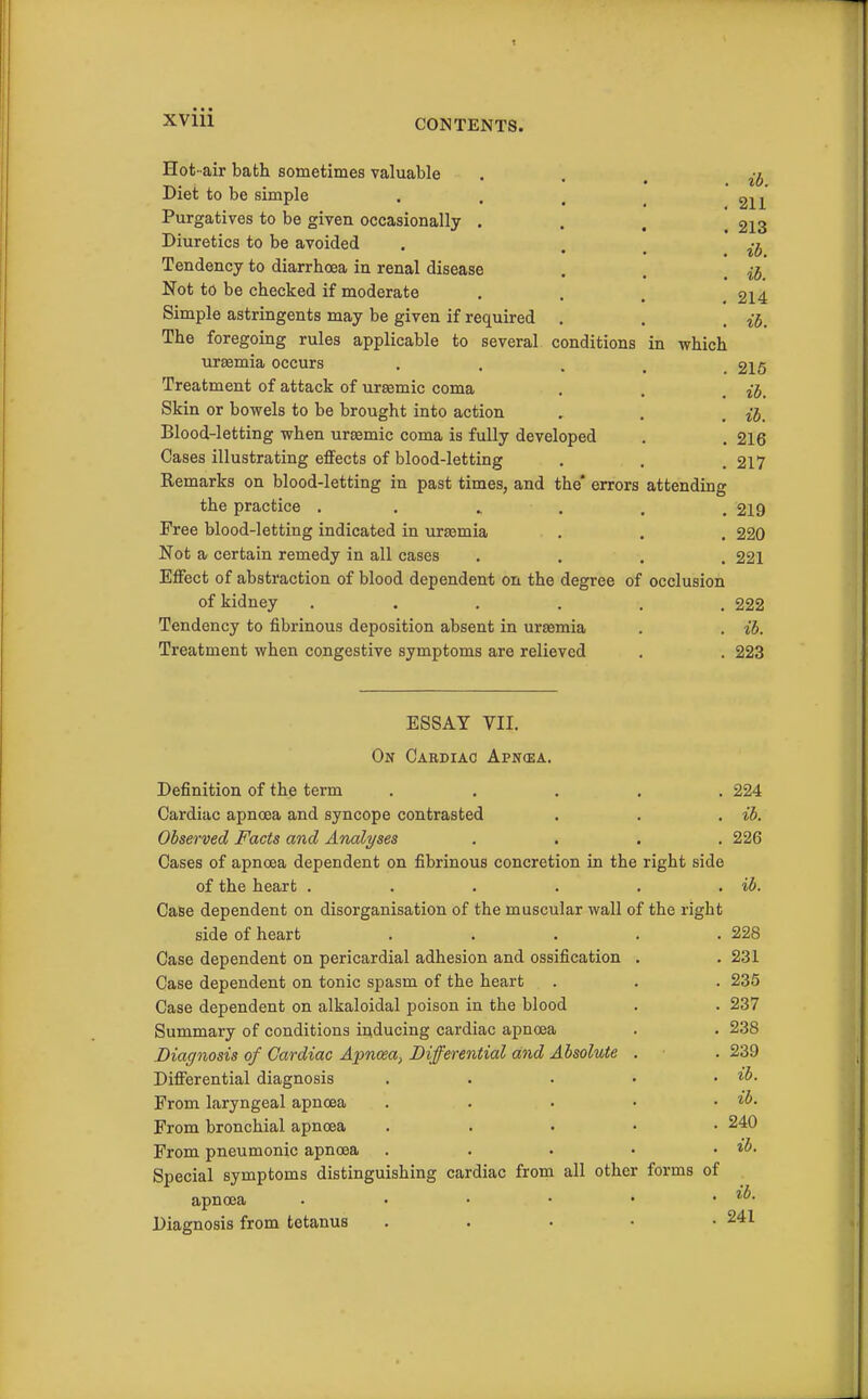 XVUl Hot -air bath sometimes valuable • . . n, Diet to be simple . . . ^ 2n Purgatives to be given occasionally .... 213 Diuretics to be avoided . • . ib Tendency to diarrhoea in renal disease . . . Not to be checked if moderate .... 214 Simple astringents may be given if re(iuired . . . ^j. The foregoing rules applicable to several conditions in which uraemia occurs . . . . .216 Treatment of attack of ursemic coma . , , ij. Skin or bowels to be brought into action . . . jj. Blood-letting when ursemic coma is fully developed , .216 Cases illustrating effects of blood-letting . , .217 Remarks on blood-letting in past times, and the* errors attending the practice ....... 219 Free blood-letting indicated in ura3mia . . . 220 Not a certain remedy in all cases .... 221 Effect of abstraction of blood dependent on the degree of occlusion of kidney ...... 222 Tendency to fibrinous deposition absent in uraemia . . ib. Treatment when congestive symptoms are relieved . . 223 ESSAY VII. On Cardiac Apncea. Definition of the term ..... 224 Cardiac apnoea and syncope contrasted . . . ib. Observed Facts and Analyses .... 226 Cases of apnoea dependent on fibrinous concretion in the right side of the heart . . . . . . ib. Case dependent on disorganisation of the muscular waU of the right side of heart ..... 228 Case dependent on pericardial adhesion and ossification . . 231 Case dependent on tonic spasm of the heart . . . 235 Case dependent on alkaloidal poison in the blood . . 237 Summary of conditions inducing cardiac apnoea . . 238 Diagnosis of Cardiac Apnoea, Differential and Absolute . . 239 Differential diagnosis . . . • , ib. From laryngeal apnoea . . . • . ib. From bronchial apnoea ..... 240 From pneumonic apnoea . . . . . ib. Special symptoms distinguishing cardiac from all other forms of apnoea . . . • • . ib. Diagnosis from tetanus ..... 241