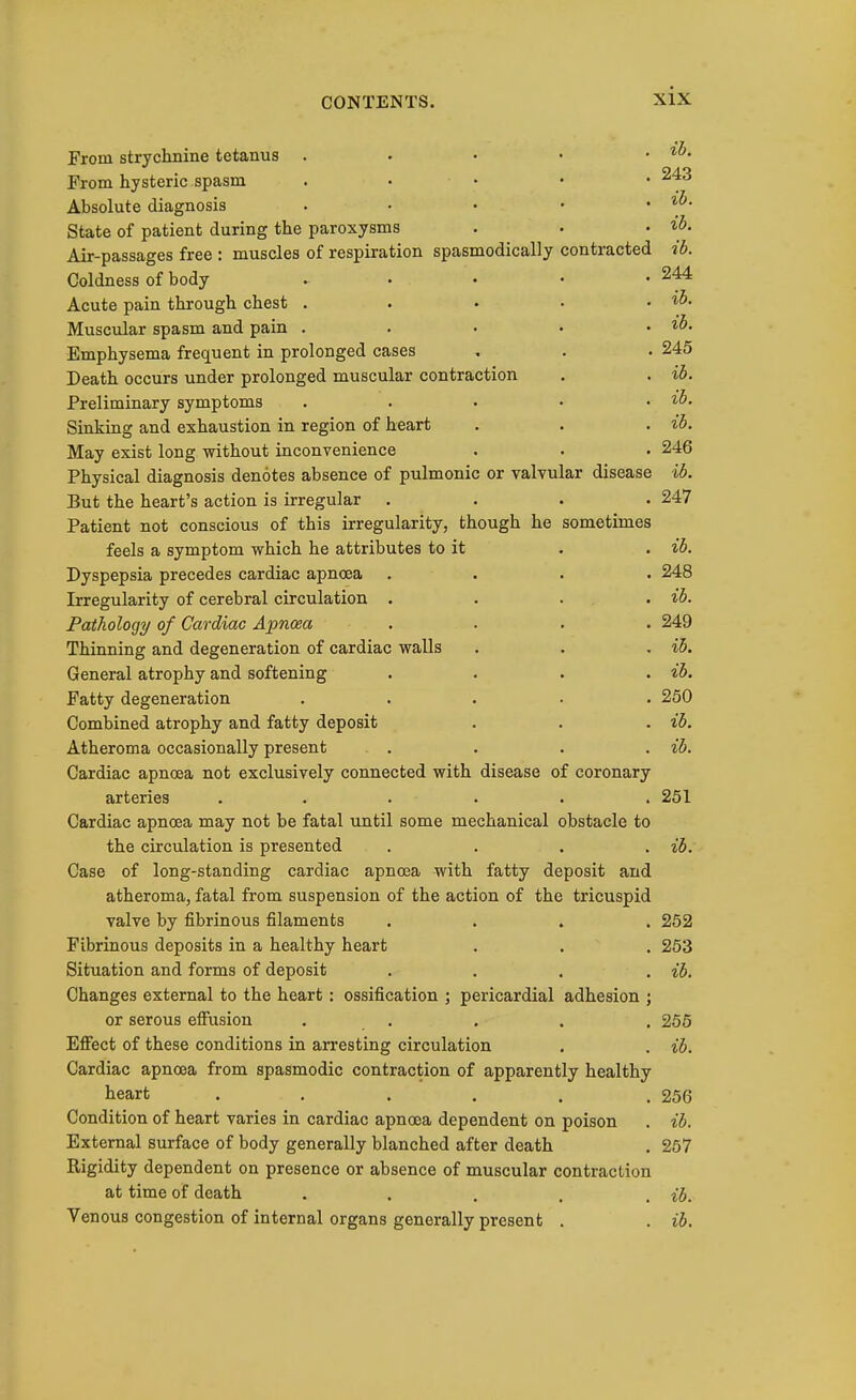 From strychnine tetanus . • • • . ih. From hysteric spasm . • • • • Absolute diagnosis . • • • . ib. State of patient during the paroxysms . . • i^- Air-passages free : muscles of respiration spasmodically contracted ib. Coldness of body ..... 244 Acute pain through chest . . • • . ih. Muscular spasm and pain . . • • . ib. Emphysema frequent in prolonged cases . . . 245 Death occurs under prolonged muscular contraction . . i5. Preliminary symptoms . . • • . ib. Sinking and exhaustion in region of heart . . . ib. May exist long without inconvenience . . . 246 Physical diagnosis denotes absence of pulmonic or valvular disease ib. But the heart's action is irregular .... 247 Patient not conscious of this irregularity, though he sometimes feels a symptom which he attributes to it . . ib. Dyspepsia precedes cardiac apnoea .... 248 Irregularity of cerebral circulation . . . . . ib. Pathology of Cardiac Apnoea . . . . 249 Thinning and degeneration of cardiac walls . . . ib. General atrophy and softening .... ib. Fatty degeneration ..... 250 Combined atrophy and fatty deposit . . . ib. Atheroma occasionally present .... ib. Cardiac apnoea not exclusively connected with disease of coronary arteries . . . . . .251 Cardiac apnoea may not be fatal until some mechanical obstacle to the circulation is presented . . . . ib. Case of long-standing cardiac apnoaa with fatty deposit and atheroma, fatal from suspension of the action of the tricuspid valve by fibrinous filaments .... 252 Fibrinous deposits in a healthy heart . . . 253 Situation and forms of deposit .... ib. Changes external to the heart : ossification ; pericardial adhesion ; or serous efi'usion . . . . . 255 Effect of these conditions in arresting circulation . . ib. Cardiac apnoea from spasmodic contraction of apparently healthy heart ..... . 256 Condition of heart varies in cardiac apnoea dependent on poison . ib. External surface of body generally blanched after death . 257 Rigidity dependent on presence or absence of muscular contraction at time of death . . . . . ib. Venous congestion of internal organs generally present . . ib.