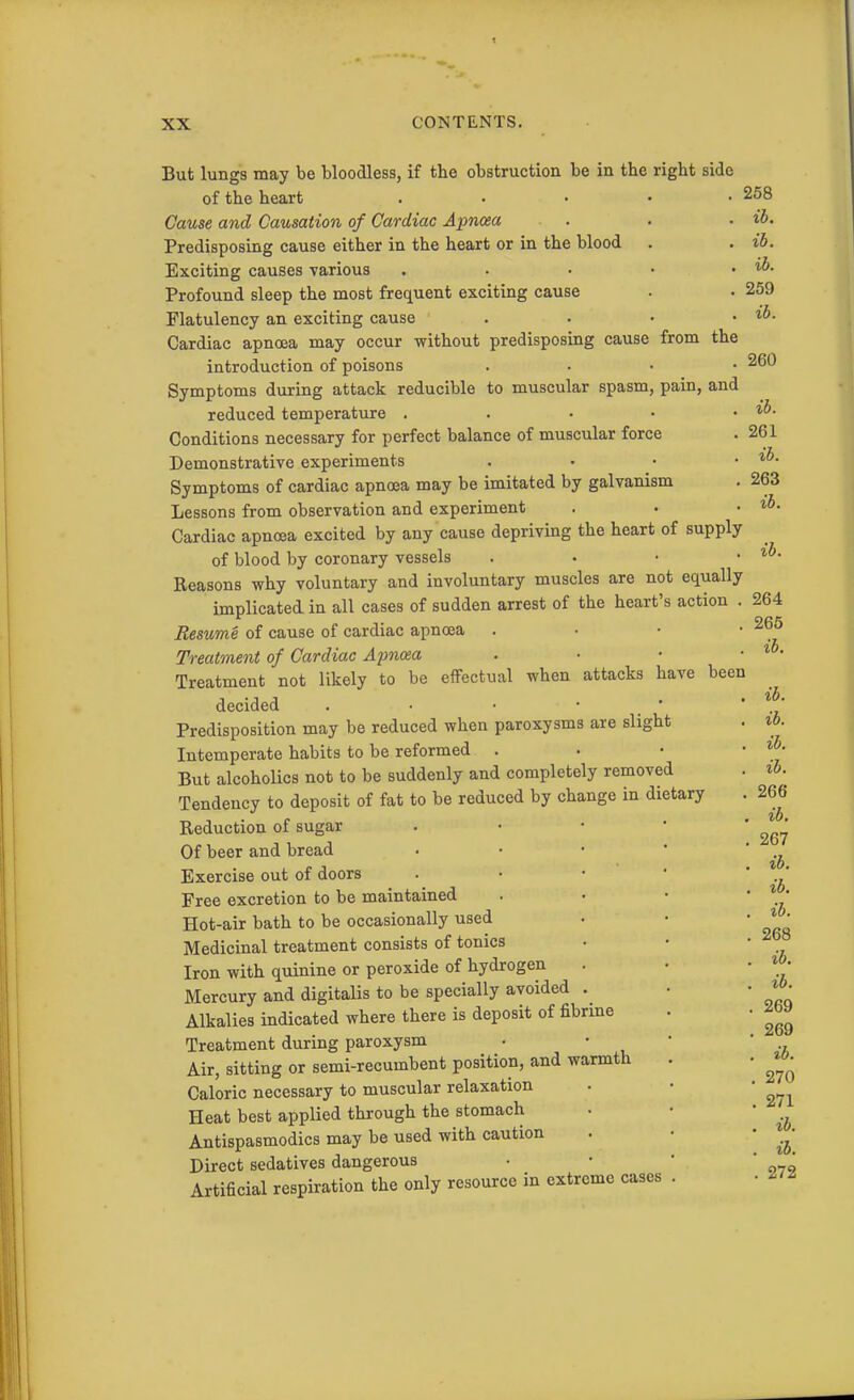 But lungs may be bloodless, if the obstruction be in the right side of the heart . . • • • 258 Cause and Causation of Cardiac Apncea . . • ib. Predisposing cause either in the heart or in the blood . . ib. Exciting causes various . . • • . ib. Profound sleep the most frequent exciting cause . • 259 Flatulency an exciting cause . . • • Cardiac apnoea may occur without predisposing cause from the introduction of poisons . . • • 260 Symptoms during attack reducible to muscular spasm, pain, and reduced temperature . . • • . ih. Conditions necessary for perfect balance of muscular force . 261 Demonstrative experiments . . • • Symptoms of cardiac apnoea may be imitated by galvanism . 263 Lessons from observation and experiment . • • Cardiac apnoea excited by any cause depriving the heart of supply of blood by coronary vessels . . • • Reasons why voluntary and involuntary muscles are not equally implicated in all cases of sudden arrest of the heart's action . 264 Resume of cause of cardiac apncea . • • • Treatment of Cardiac Apncea . ■ • • • Treatment not likely to be effectual when attacks have been decided . • • • _ • Predisposition may be reduced when paroxysms are slight Intemperate habits to be reformed . • • • But alcoholics not to be suddenly and completely removed . t6. Tendency to deposit of fat to be reduced by change in dietary . 266 Reduction of sugar Of beer and bread . • • • Exercise out of doors . • • • Free excretion to be maintained Hot-air bath to be occasionally used Medicinal treatment consists of tonics Iron with quinine or peroxide of hydrogen Mercury and digitalis to be specially avoided . Alkalies indicated where there is deposit of fibrme . • jbJ Treatment during paroxysm • • • Air, sitting or semi-recumbent position, and warmth Caloric necessary to muscular relaxation Heat best applied through the stomach . • Antispasmodics may be used with caution . • • Direct sedatives dangerous ■ • ' ' * Artificial respiration the only resource in extreme cases . ib. ib. ib. 267 ib. ib. ib. 268 ib. ib. 269 ib. 270 271 ib.