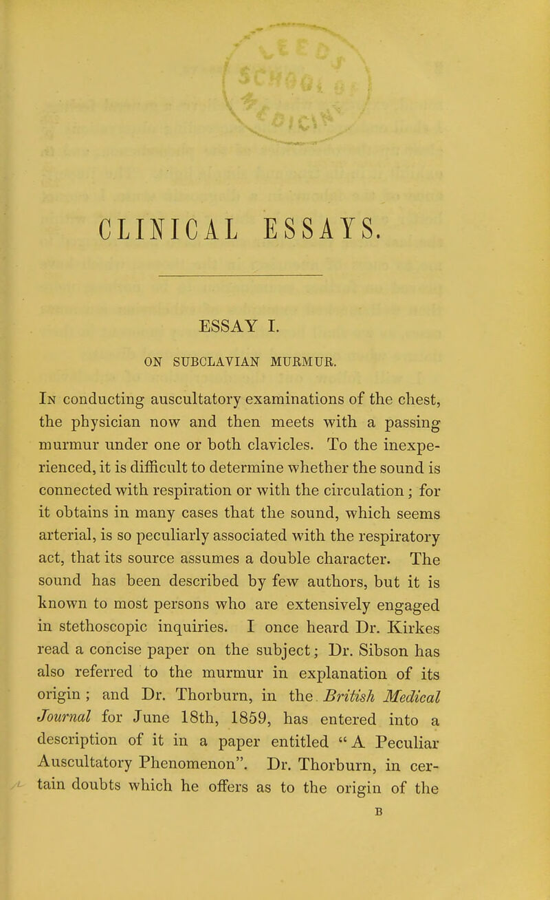 CLINICAL ESSAYS. ESSAY I. ON SUBCLAVIAN MURMUR. In conducting auscultatory examinations of the chest, the physician now and then meets with a passing murmur under one or both clavicles. To the inexpe- rienced, it is difficult to determine whether the sound is connected with respiration or with the circulation; for it obtains in many cases that the sound, which seems arterial, is so peculiarly associated with the respiratory act, that its source assumes a double character. The sound has been described by few authors, but it is known to most persons who are extensively engaged in stethoscopic inquiries. I once heard Dr. Kirkes read a concise paper on the subject; Dr. Sibson has also referred to the murmur in explanation of its origin ; and Dr. Thorburn, in the British Medical Journal for June 18th, 1859, has entered into a description of it in a paper entitled A Peculiar Auscultatory Phenomenon. Dr. Thorburn, in cer- tain doubts which he offers as to the origin of the B