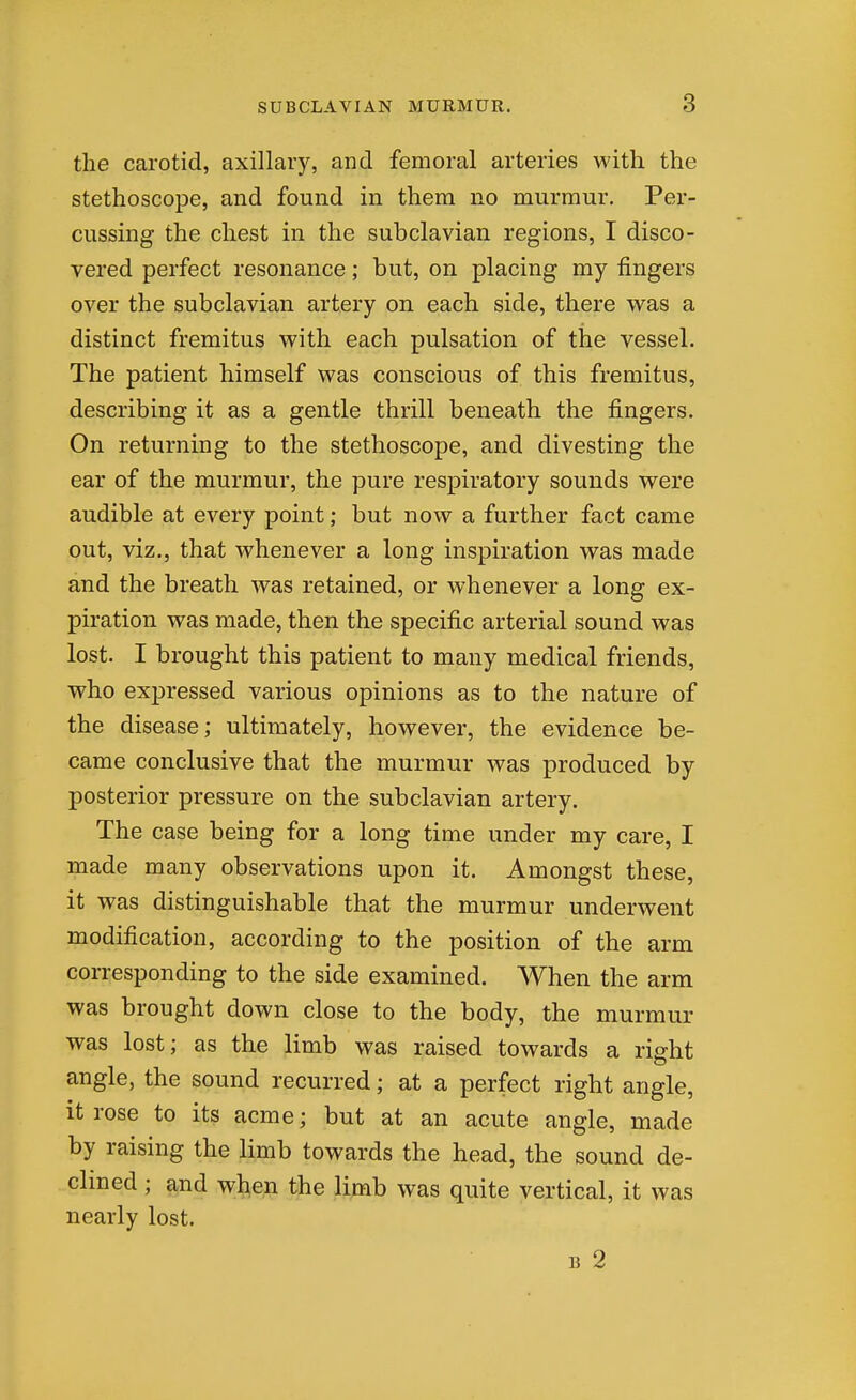 the carotid, axillary, and femoral arteries with the stethoscope, and found in them no murmur. Per- cussing the chest in the subclavian regions, I disco- vered perfect resonance; but, on placing my fingers over the subclavian artery on each side, there was a distinct fremitus with each pulsation of the vessel. The patient himself was conscious of this fremitus, describing it as a gentle thrill beneath the fingers. On returning to the stethoscope, and divesting the ear of the murmur, the pure respiratory sounds were audible at every point; but now a further fact came out, viz., that whenever a long inspiration was made and the breath was retained, or whenever a long ex- piration was made, then the specific arterial sound was lost. I brought this patient to many medical friends, who expressed various opinions as to the nature of the disease; ultimately, however, the evidence be- came conclusive that the murmur was produced by posterior pressure on the subclavian artery. The case being for a long time under my care, I made many observations upon it. Amongst these, it was distinguishable that the murmur underwent modification, according to the position of the arm corresponding to the side examined. When the arm was brought down close to the body, the murmur was lost; as the limb was raised towards a right angle, the sound recurred; at a perfect right angle, it rose to its acme; but at an acute angle, made by raising the limb towards the head, the sound de- clined ; and wt^en the limb was quite vertical, it was nearly lost. B 2