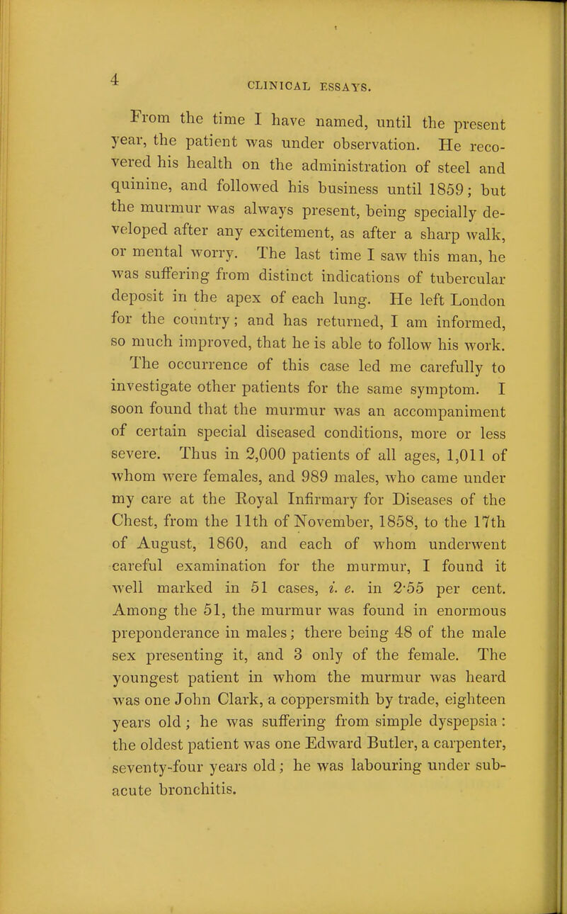 * CLINICAL ESSAYS. From the time I have named, until the present year, the patient was under observation. He reco- vered his health on the administration of steel and quinine, and followed his business until 1859; but the murmur was always present, being specially de- veloped after any excitement, as after a sharp walk, or mental worry. The last time I saw this man, he was sulfering from distinct indications of tubercular deposit in the apex of each lung. He left London for the country; and has returned, I am informed, so much improved, that he is able to follow his work. The occurrence of this case led me carefully to investigate other patients for the same symptom. I soon found that the murmur was an accompaniment of certain special diseased conditions, more or less severe. Thus in 2,000 patients of all ages, 1,011 of whom were females, and 989 males, who came under my care at the Royal Infirmary for Diseases of the Chest, from the 11th of November, 1858, to the 17th of August, 1860, and each of whom underwent careful examination for the murmur, I found it well marked in 51 cases, i. e. in 2*55 per cent. Among the 51, the murmur was found in enormous preponderance in males; there being 48 of the male sex presenting it, and 3 only of the female. The youngest patient in whom the murmur was heard was one John Clark, a coppersmith by trade, eighteen years old; he was suffering from simple dyspepsia : the oldest patient was one Edward Butler, a carpenter, seventy-four years old; he was labouring under sub- acute bronchitis.