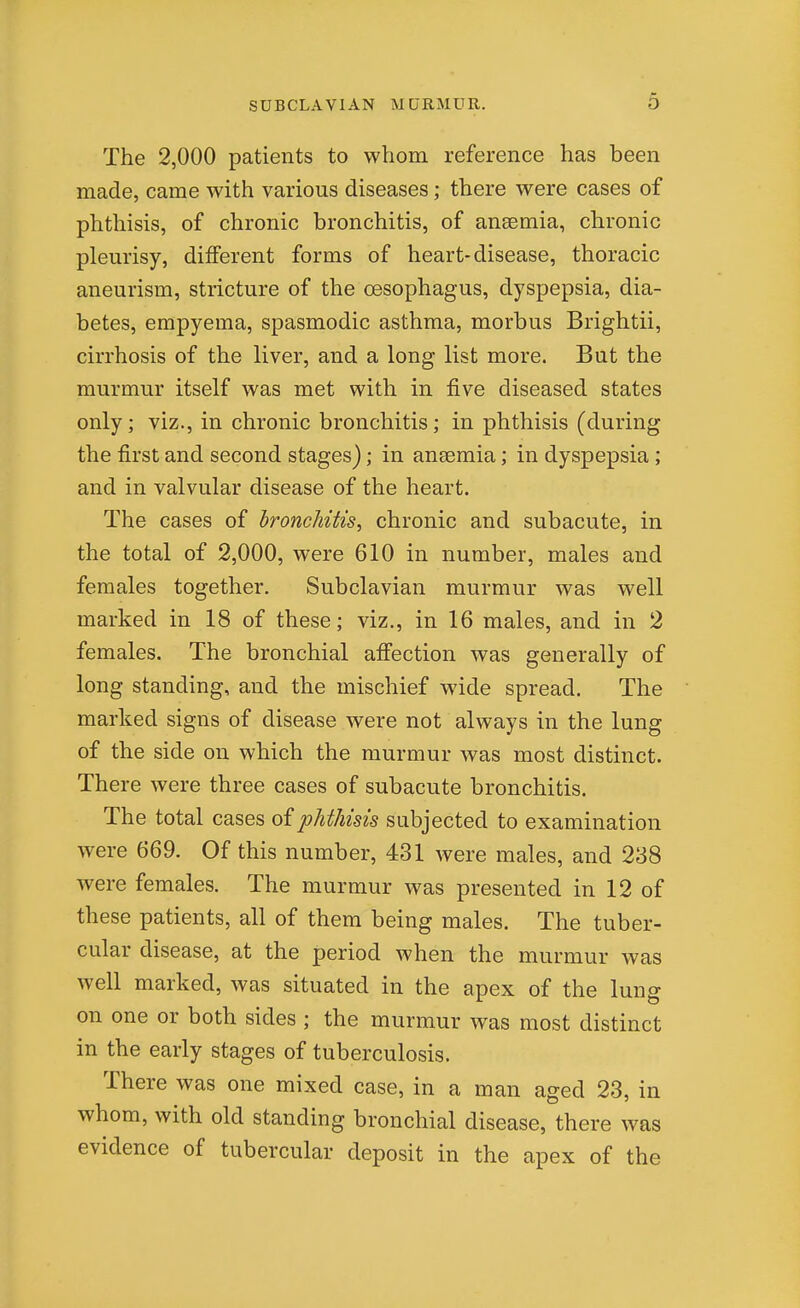 6 The 2,000 patients to whom reference has been made, came with various diseases; there were cases of phthisis, of chronic bronchitis, of ansemia, chronic pleurisy, different forms of heart-disease, thoracic aneurism, stricture of the oesophagus, dyspepsia, dia- betes, empyema, spasmodic asthma, morbus Brightii, cirrhosis of the liver, and a long list more. But the murmur itself was met with in five diseased states only; viz., in chronic bronchitis; in phthisis (during the first and second stages); in anaemia; in dyspepsia ; and in valvular disease of the heart. The cases of bronchitis, chronic and subacute, in the total of 2,000, were 610 in number, males and females together. Subclavian murmur was well marked in 18 of these; viz., in 16 males, and in 2 females. The bronchial affection was generally of long standing, and the mischief wide spread. The marked signs of disease were not always in the lung of the side on which the murmur was most distinct. There were three cases of subacute bronchitis. The total cases of phthisis subjected to examination were 669. Of this number, 431 were males, and 238 were females. The murmur was presented in 12 of these patients, all of them being males. The tuber- cular disease, at the period when the murmur was well marked, was situated in the apex of the lung on one or both sides ; the murmur was most distinct in the early stages of tuberculosis. There was one mixed case, in a man aged 23, in whom, with old standing bronchial disease, there was evidence of tubercular deposit in the apex of the