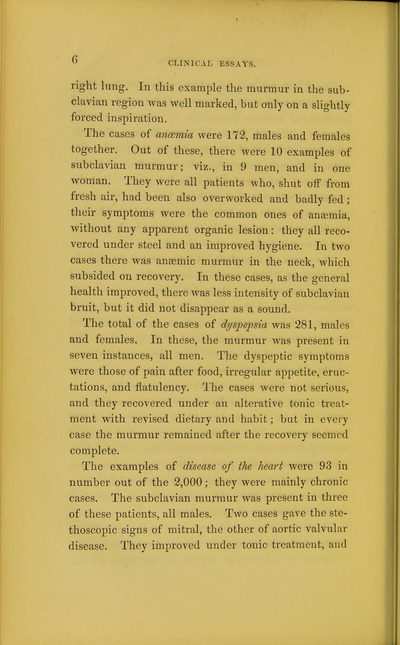 CLINICAL ESSAYS. right lung. In this example the murmur in the sub- clavian region was well marked, but only on a slightly forced inspiration. The cases of ancemia were 172, males and females together. Out of these, there were 10 examples of subclavian murmur; viz., in 9 men, and in one woman. They were all patients who, shut off from fresh air, had been also overworked and badly fed ; their symptoms were the common ones of ansemia, without any apparent organic lesion: they all reco- vered under steel and an improved hygiene. In two cases there was ansemic murmur in the neck, which subsided on recovery. In these cases, as the general health improved, there was less intensity of subclavian bruit, but it did not disappear as a sound. The total of the cases of dyspepsia was 281, males and females. In these, the murmur was present in seven instances, all men. The dyspeptic symptoms were those of pain after food, irregular appetite, eruc- tations, and flatulency. The cases were not serious, and they recovered under an alterative tonic treat- ment with revised dietary and habit; but in every case the murmur remained after the recovery seemed complete. The examples of disease of the heart were 93 in number out of the 2,000; they were mainly chronic cases. The subclavian murmur was present in three of these patients, all males. Tavo cases gave the ste- thoscopic signs of mitral, the other of aortic valvular disease. They improved under tonic treatment, and