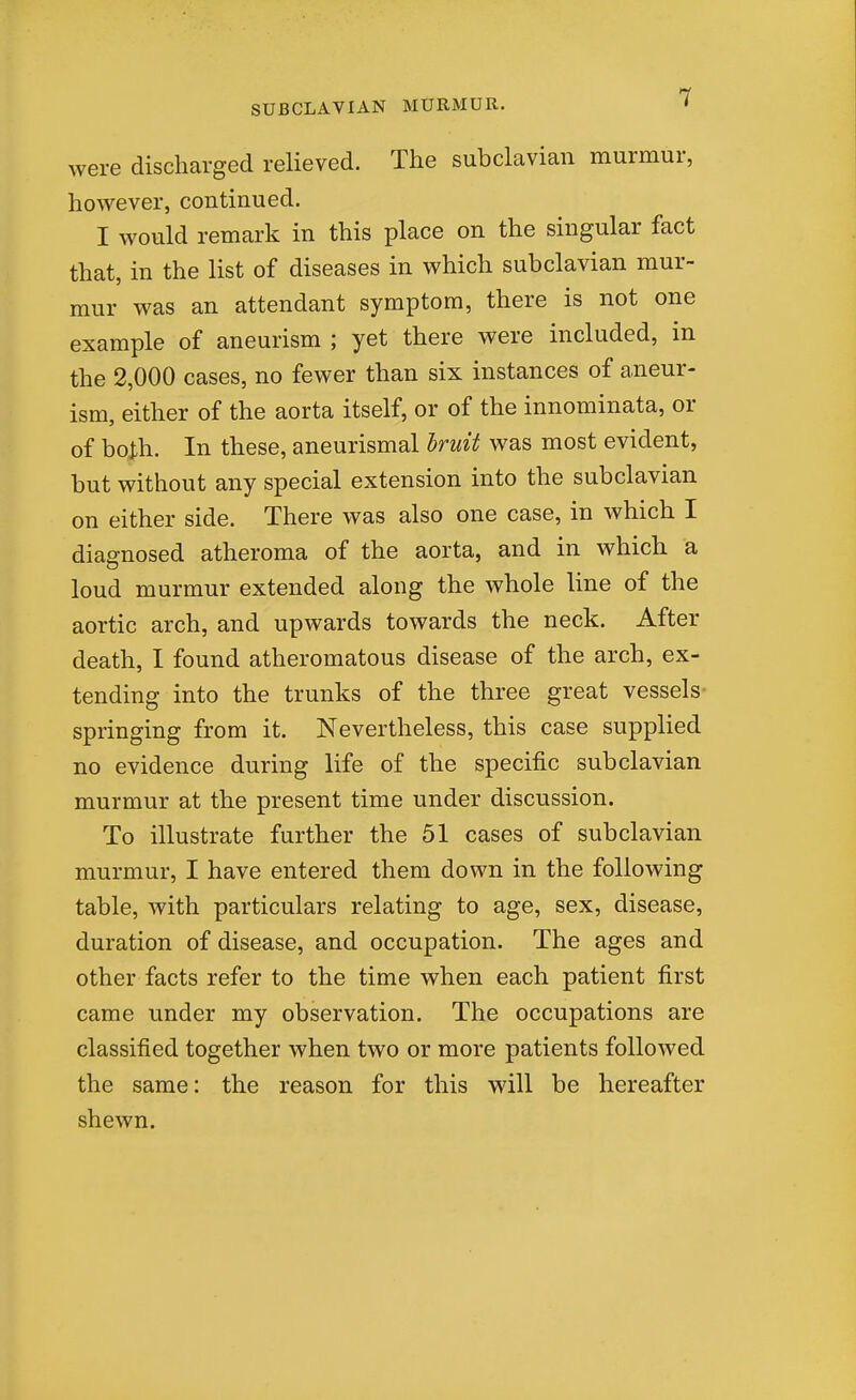 were discharged relieved. The subclavian murmur, however, continued. I would remark in this place on the singular fact that, in the list of diseases in which subclavian mur- mur was an attendant symptom, there is not one example of aneurism ; yet there were included, in the 2,000 cases, no fewer than six instances of aneur- ism, either of the aorta itself, or of the innominata, or of both. In these, aneurismal Iruit was most evident, but without any special extension into the subclavian on either side. There was also one case, in which I diagnosed atheroma of the aorta, and in which a loud murmur extended along the whole line of the aortic arch, and upwards towards the neck. After death, I found atheromatous disease of the arch, ex- tending into the trunks of the three great vessels- springing from it. Nevertheless, this case supplied no evidence during life of the specific subclavian murmur at the present time under discussion. To illustrate further the 51 cases of subclavian murmur, I have entered them down in the following table, with particulars relating to age, sex, disease, duration of disease, and occupation. The ages and other facts refer to the time when each patient first came under my observation. The occupations are classified together when two or more patients followed the same: the reason for this will be hereafter shewn.