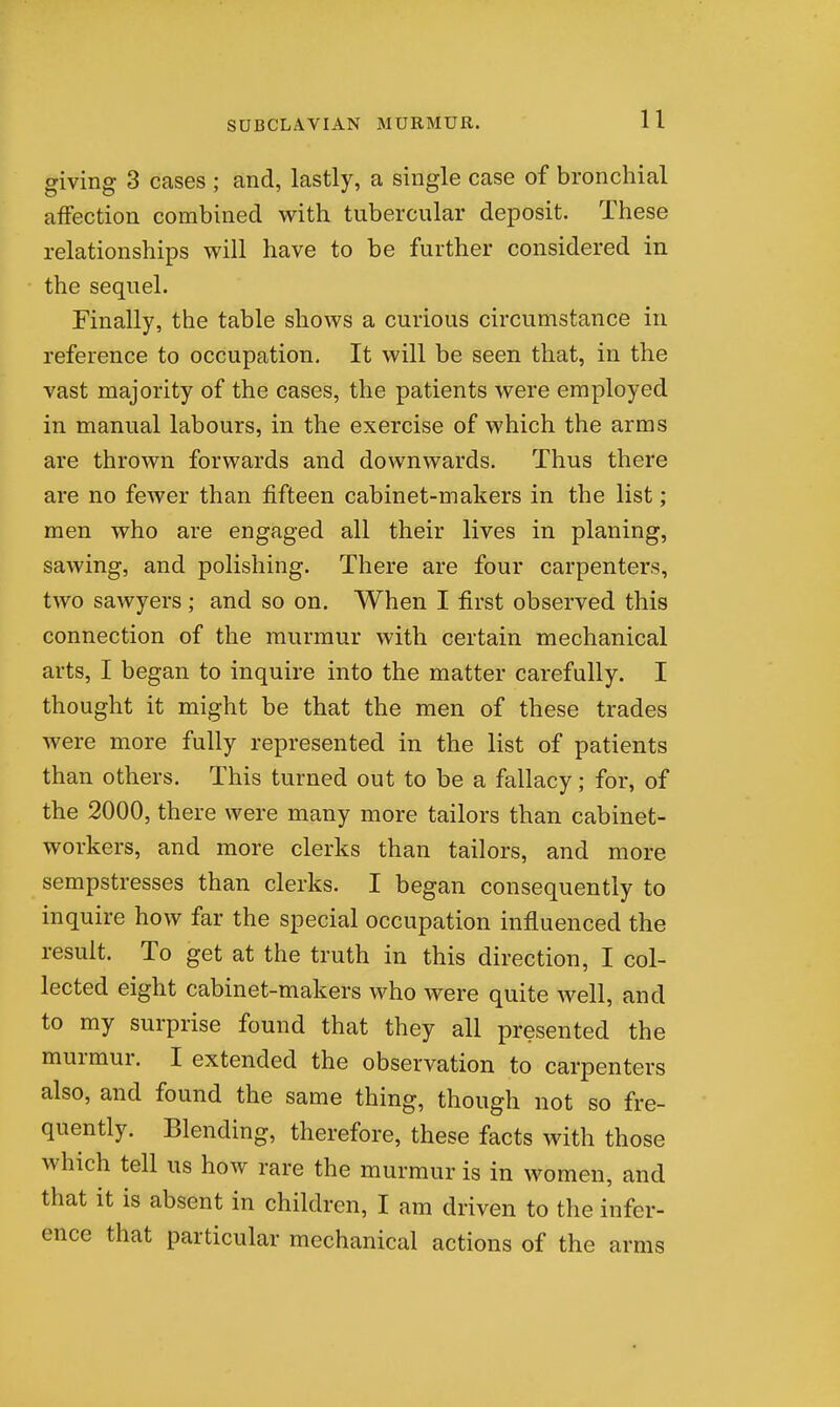 giving 3 cases; and, lastly, a single case of bronchial affection combined with tubercular deposit. These relationships will have to be further considered in the sequel. Finally, the table shows a curious circumstance in reference to occupation. It will be seen that, in the vast majority of the cases, the patients were employed in manual labours, in the exercise of which the arms are thrown forwards and downwards. Thus there are no fewer than fifteen cabinet-makers in the list; men who are engaged all their lives in planing, sawing, and polishing. There are four carpenters, two sawyers ; and so on. When I first observed this connection of the murmur with certain mechanical arts, I began to inquire into the matter carefully. I thought it might be that the men of these trades were more fully represented in the list of patients than others. This turned out to be a fallacy; for, of the 2000, there were many more tailors than cabinet- workers, and more clerks than tailors, and more sempstresses than clerks. I began consequently to inquire how far the special occupation influenced the result. To get at the truth in this direction, I col- lected eight cabinet-makers who were quite well, and to my surprise found that they all presented the murmur. I extended the observation to carpenters also, and found the same thing, though not so fre- quently. Blending, therefore, these facts with those which tell us how rare the murmur is in women, and that it is absent in children, I am driven to the infer- ence that particular mechanical actions of the arms