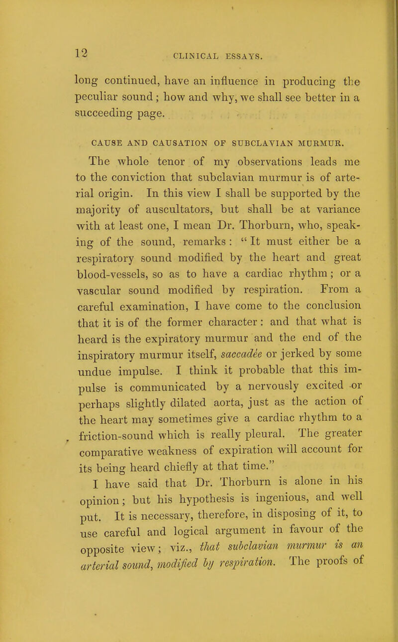 CLINICAL ESSAYS. long continued, have an influence in producing the peculiar sound; how and why, we shall see better in a succeeding page. CAUSE AND CAUSATION OF SUBCLAVIAN MURMUR. The whole tenor of my observations leads me to the conviction that subclavian murmur is of arte- rial origin. In this view I shall be supported by the majority of auscultators, but shall be at variance with at least one, I mean Dr. Thorburn, who, speak- ing of the sound, remarks :  It must either be a respiratory sound modified by the heart and great blood-vessels, so as to have a cardiac rhythm; or a vascular sound modified by respiration. From a careful examination, I have come to the conclusion that it is of the former character : and that what is heard is the expiratory murmur and the end of the inspiratory murmur itself, saccadee or jerked by some undue impulse. I think it probable that this im- pulse is communicated by a nervously excited or perhaps slightly dilated aorta, just as the action of the heart may sometimes give a cardiac rhythm to a friction-sound which is really pleural. The greater comparative weakness of expiration will account for its being heard chiefly at that time. I have said that Dr. Thorburn is alone in his opinion; but his hypothesis is ingenious, and well put. It is necessary, therefore, in disposing of it, to use careful and logical argument in favour of the opposite view; viz., that subclavian murmur is an arterial sound, modified hj resjnration. The proofs of