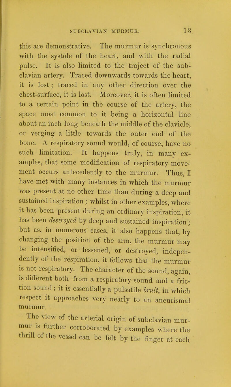 this are demonstrative. The murmur is synchronous with the systole of the heart, and with the radial pulse. It is also limited to the traject of the sub- clavian artery. Traced downwards towards the heart, it is lost; traced in any other direction over the chest-surface, it is lost. Moreover, it is often limited to a certain point in the course of the artery, the space most common to it being a horizontal line about an inch long beneath the middle of the clavicle, or verging a little towards the outer end of the bone. A respiratory sound would, of course, have no such limitation. It happens truly, in many ex- amples, that some modification of respiratory move- ment occurs antecedently to the murmur. Thus, I have met with many instances in which the murmur was present at no other time than during a deep and sustained inspiration ; whilst in other examples, where it has been present during an ordinary inspiration, it has been destroyed by deep and sustained inspiration; but as, in numerous cases, it also happens that, by changing the position of the arm, the murmur may be intensified, or lessened, or destroyed, indepen- dently of the respiration, it follows that the murmur is not respiratory. The character of the sound, again, is different both from a respiratory sound and a fric- tion sound; it is essentially a pulsatile hruit, in which respect it approaches very nearly to an aneurismal murmur. The view of the arterial origin of subclavian mur- mur is further corroborated by examples where the thrill of the vessel can be felt by the finger at each