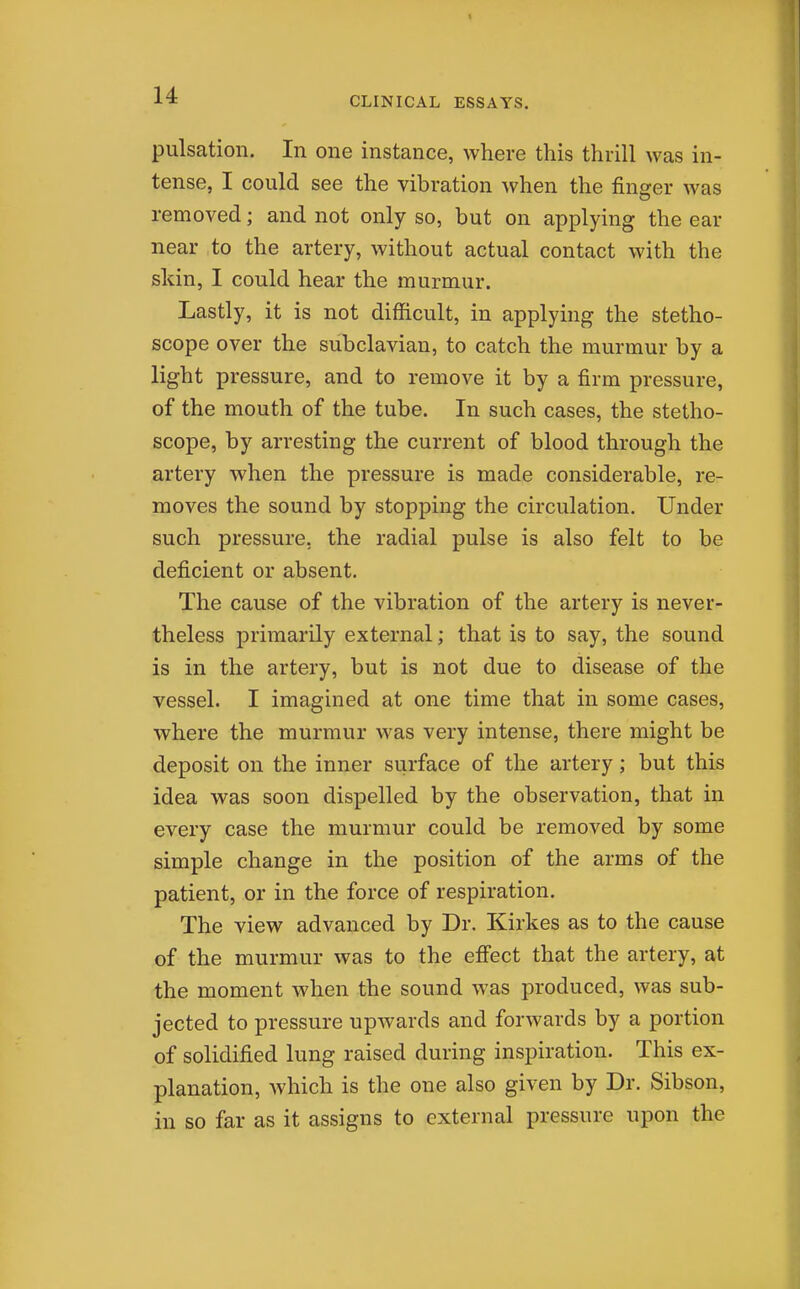 CLINICAL ESSAYS. pulsation. In one instance, where this thrill was in- tense, I could see the vibration when the finger was removed; and not only so, but on applying the ear near to the artery, without actual contact with the skin, I could hear the murmur. Lastly, it is not difficult, in applying the stetho- scope over the subclavian, to catch the murmur by a light pressure, and to remove it by a firm pressure, of the mouth of the tube. In such cases, the stetho- scope, by arresting the current of blood through the artery when the pressure is made considerable, re- moves the sound by stopping the circulation. Under such pressure, the radial pulse is also felt to be deficient or absent. The cause of the vibration of the artery is never- theless primarily external; that is to say, the sound is in the artery, but is not due to disease of the vessel. I imagined at one time that in some cases, where the murmur was very intense, there might be deposit on the inner surface of the artery; but this idea was soon dispelled by the observation, that in every case the murmur could be removed by some simple change in the position of the arms of the patient, or in the force of respiration. The view advanced by Dr. Kirkes as to the cause of the murmur was to the effect that the artery, at the moment when the sound was produced, was sub- jected to pressure upwards and forwards by a portion of solidified lung raised during inspiration. This ex- planation, which is the one also given by Dr. Sibson, in so far as it assigns to external pressure upon the