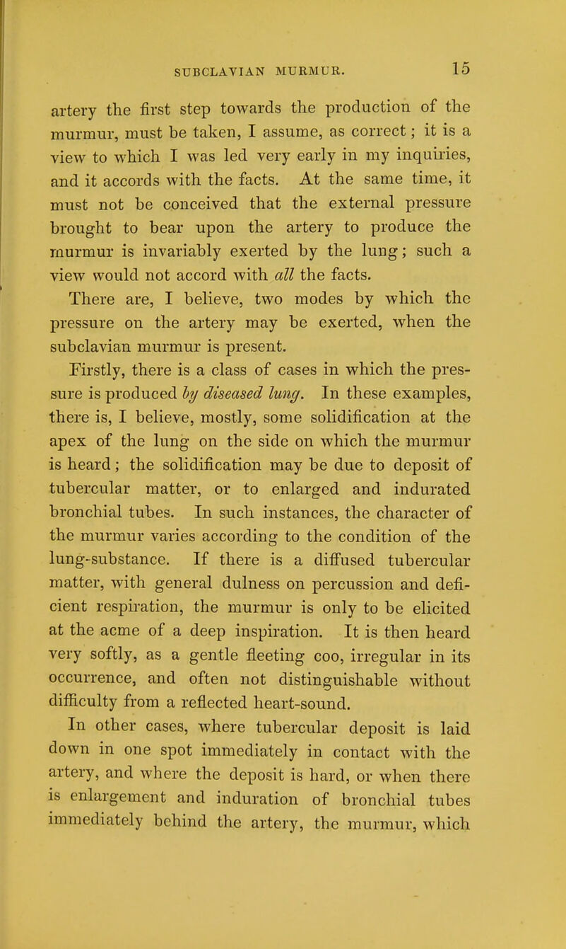 artery the first step towards the production of the murmur, must be taken, I assume, as correct; it is a view to which I was led very early in my inquiries, and it accords with the facts. At the same time, it must not be conceived that the external pressure brought to bear upon the artery to produce the murmur is invariably exerted by the lung; such a view would not accord with all the facts. There are, I believe, two modes by which the pressure on the artery may be exerted, when the subclavian murmur is present. Firstly, there is a class of cases in which the pres- sure is produced hy diseased lung. In these examples, there is, I believe, mostly, some solidification at the apex of the lung on the side on which the murmur is heard; the solidification may be due to deposit of tubercular matter, or to enlarged and indurated bronchial tubes. In such instances, the character of the murmur varies according to the condition of the lung-substance. If there is a diffused tubercular matter, with general dulness on percussion and defi- cient respiration, the murmur is only to be elicited at the acme of a deep inspiration. It is then heard very softly, as a gentle fleeting coo, irregular in its occurrence, and often not distinguishable without difficulty from a reflected heart-sound. In other cases, where tubercular deposit is laid down in one spot immediately in contact with the artery, and where the deposit is hard, or when there is enlargement and induration of bronchial tubes immediately behind the artery, the murmur, which