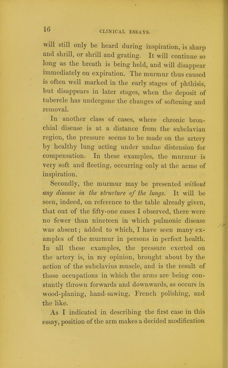 I CLINICAL ESSAYS. will Still only be heard during inspiration, is sharp and shrill, or shrill and grating. It will continue so long as the breath is being held, and will disappear immediately on expiration. The murmur thus caused is often well marked in the early stages of phthisis, but disappears in later stages, when the deposit of tubercle has undergone the changes of softening and removal. In another class of cases, where chronic bron- chial disease is at a distance from the subclavian region, the pressure seems to be made on the artery by healthy lung acting under undue distension for compensation. In these examples, the murmur is very soft and fleeting, occurring only at the acme of inspiration. Secondly, the murmur may be presented witJiout any disease in the structure of the lungs. It will be seen, indeed, on reference to the table already given, that out of the fifty-one cases I observed, there were no fewer than nineteen in which pulmonic disease was absent; added to which, I have seen many ex- amples of the murmur in persons in perfect health. In all these examples, the pressure exerted on the artery is, in my opinion, brought about by the action of the subclavius muscle, and is the result of those occupations in which the arms are being con- stantly thrown forwards and downwards, as occurs in wood-planing, hand-sawing, French polishing, and the like. As I indicated in describing the first case in this essay, position of the arm makes a decided modification