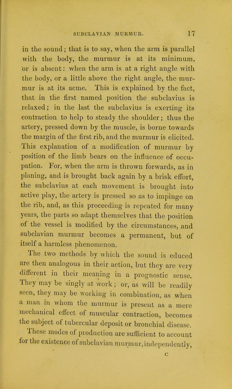 in the sound; that is to say, when the arm is parallel with the body, the murmur is at its minimum, or is absent: when the arm is at a right angle with the body, or a little above the right angle, the-mur- mur is at its acme. This is explained by the fact, that in the first named position the subclavius is relaxed; in the last the subclavius is exerting its contraction to help to steady the shoulder; thus the artery, pressed down by the muscle, is borne towards the margin of the first rib, and the murmur is elicited. This explanation of a modification of murmur by position of the limb bears on the influence of occu- pation. For, when the arm is thrown forwards, as in planing, and is brought back again by a brisk effort, the subclavius at each movement is brought into active play, the artery is pressed so as to impinge on the rib, and, as this proceeding is repeated for many years, the parts so adapt themselves that the position of the vessel is modified by the circumstances, and subclavian murmur becomes a permanent, but of itself a harmless phenomenon. The two methods by which the sound is educed are then analogous in their action, but they are very difierent in their meaning in a prognostic sense. They may be singly at work; or, as will be readily seen, they may be working in combination, as when a mtin in whom the murmur is present as a mere mechanical effect of muscular contraction, becomes the subject of tubercular deposit or bronchial disease. These modes of production are sufl^icient to account for the existence of subclavian murmur, independently, c