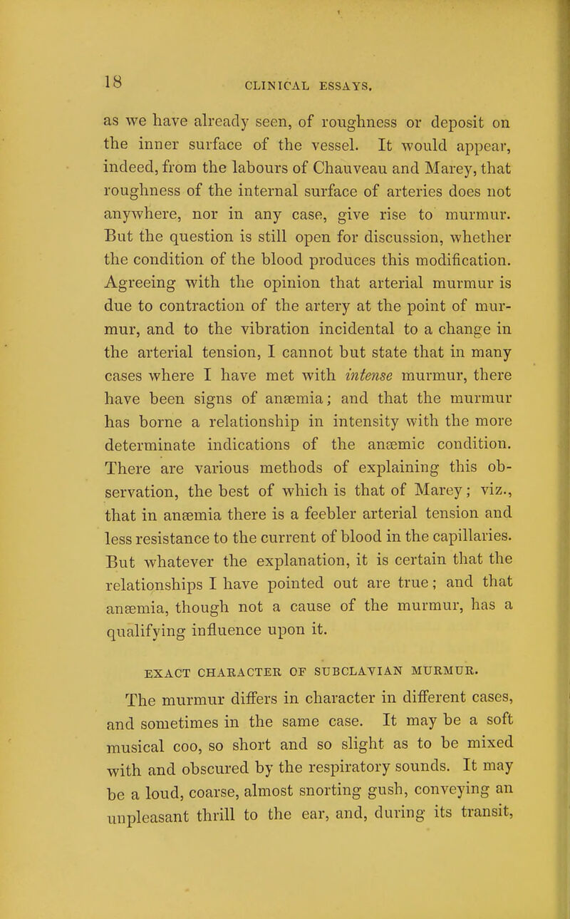 as we have already seen, of roughness or deposit on the inner surface of the vessel. It would appear, indeed, from the labours of Chauveau and Marey, that roughness of the internal surface of arteries does not anywhere, nor in any case, give rise to murmur. But the question is still open for discussion, whether the condition of the blood produces this modification. Agreeing with the opinion that arterial murmur is due to contraction of the artery at the point of mur- mur, and to the vibration incidental to a change in the arterial tension, I cannot but state that in many cases where I have met with intense murmur, there have been signs of anaemia; and that the murmur has borne a relationship in intensity with the more determinate indications of the ancemic condition. There are various methods of explaining this ob- servation, the best of which is that of Marey; viz., that in anaemia there is a feebler arterial tension and less resistance to the current of blood in the capillaries. But whatever the explanation, it is certain that the relationships I have pointed out are true; and that anemia, though not a cause of the murmur, has a qualifying influence upon it. EXACT CHARACTER OF SUBCLAVIAN MURMUR. The murmur differs in character in different cases, and sometimes in the same case. It may be a soft musical coo, so short and so slight as to be mixed with and obscured by the respiratory sounds. It may be a loud, coarse, almost snorting gush, conveying an unpleasant thrill to the ear, and, during its transit,