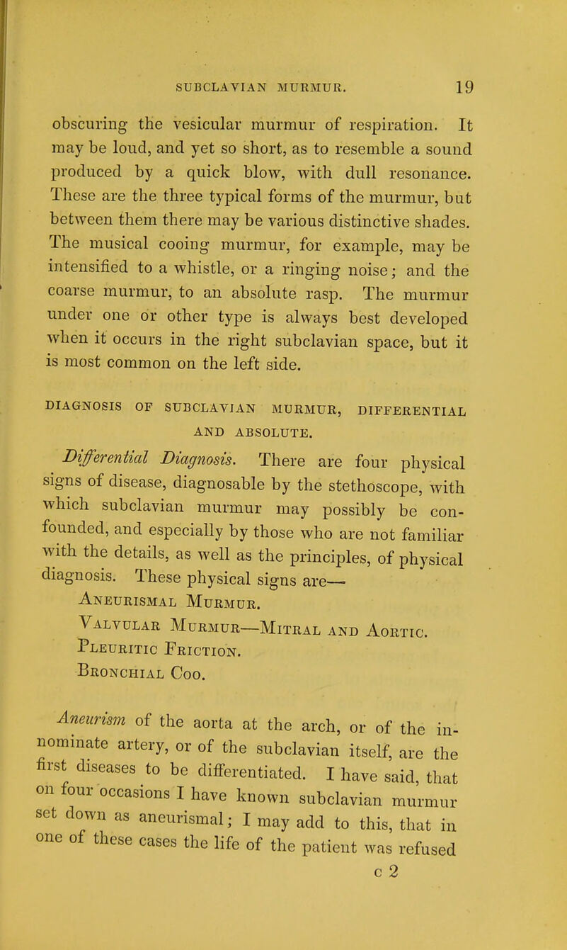 obscuring the vesicular murmur of respiration. It may be loud, and yet so short, as to resemble a sound produced by a quick blow, with dull resonance. These are the three typical forms of the murmur, but between them there may be various distinctive shades. The musical cooing murmur, for example, may be intensified to a whistle, or a ringing noise; and the coarse murmur, to an absolute rasp. The murmur under one or other type is always best developed when it occurs in the right subclavian space, but it is most common on the left side. DIAGNOSIS OF SUBCLAVIAN MURMUR, DIFFERENTIAL AND ABSOLUTE. Differential Diagnosis. There are four physical signs of disease, diagnosable by the stethoscope, with which subclavian murmur may possibly be con- founded, and especially by those who are not familiar with the details, as well as the principles, of physical diagnosis. These physical signs are— Aneurisxmal Murmur. Valvular Murmur—Mitral and Aortic. Pleuritic Friction. Bronchial Coo. Aneurism of the aorta at the arch, or of the in- nominate artery, or of the subclavian itself, are the first diseases to be differentiated. I have said, that on four occasions I have known subclavian murmur set down as aneurismal; I may add to this, that in one of these cases the life of the patient was refused c 2