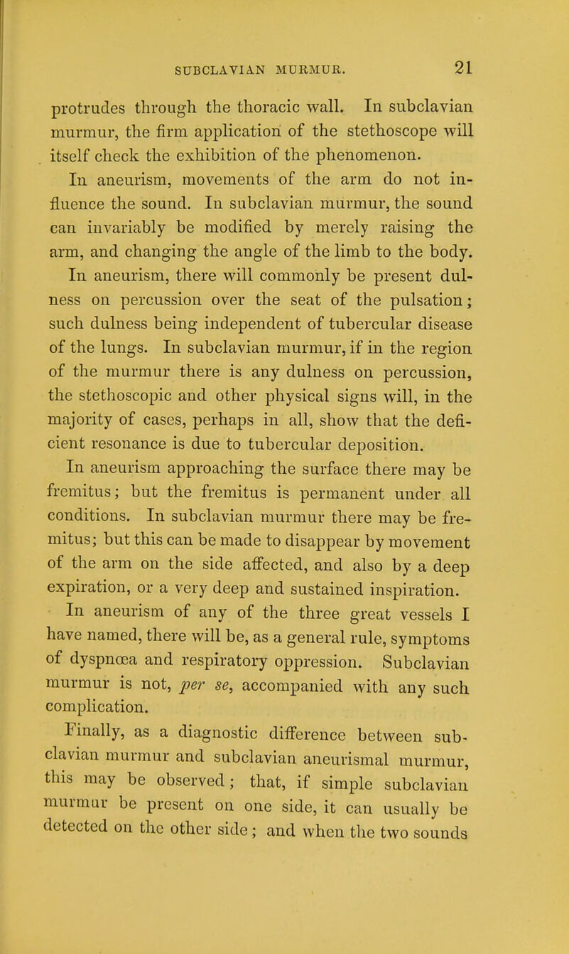 protrudes through the thoracic wall. In subclavian murmur, the firm application of the stethoscope will itself check the exhibition of the phenomenon. In aneurism, movements of the arm do not in- fluence the sound. In subclavian murmur, the sound can invariably be modified by merely raising the arm, and changing the angle of the limb to the body. In aneurism, there will commonly be present dul- ness on percussion over the seat of the pulsation; such dulness being independent of tubercular disease of the lungs. In subclavian murmur, if in the region of the murmur there is any dulness on percussion, the stethoscopic and other physical signs will, in the majority of cases, perhaps in all, show that the defi- cient resonance is due to tubercular deposition. In aneurism approaching the surface there may be fremitus; but the fremitus is permanent under all conditions. In subclavian murmur there may be fre- mitus; but this can be made to disappear by movement of the arm on the side affected, and also by a deep expiration, or a very deep and sustained inspiration. In aneurism of any of the three great vessels I have named, there will be, as a general rule, symptoms of dyspnoea and respiratory oppression. Subclavian murmur is not, ^er se, accompanied with any such complication. Finally, as a diagnostic diff'erence between sub- clavian murmur and subclavian aneurismal murmur, this may be observed; that, if simple subclavian murmur be present on one side, it can usually be detected on the other side ; and when the two sounds