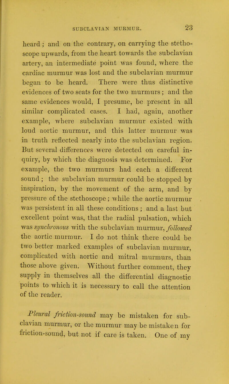 heard; and on the contrary, on carrying the stetho- scope upwards, from the heart towards the subclavian artery, an intermediate point Avas found, where the cardiac murmur was lost and the subclavian murmur began to be heard. There were thus distinctive evidences of two seats for the two murmurs ; and the same evidences would, I presume, be present in all similar complicated cases. I had, again, another example, where subclavian murmur existed with loud aortic murmur, and this latter murmur was in truth reflected nearly into the subclavian region. But several differences were detected on careful in- quiry, by which the diagnosis was determined. For example, the two murmurs had each a diff'erent sound ; the subclavian murmur could be stopped by inspiration, by the movement of the arm, and by pressure of the stethoscope ; while the aortic murmur was persistent in all these conditions; and a last but excellent point was, that the radial pulsation, which was synchronous with the subclavian murmur, followed the aortic murmur. I do not think there could be two better marked examples of subclavian murmur, complicated with aortic and mitral murmurs, than those above given. Without further comment, they supply in themselves all the differential diagnostic points to which it is necessary to call the attention of the reader. Pleural friction-sound may be mistaken for sub- clavian murmur, or the murmur may be mistaken for friction-sound, but not if care is taken. One of my
