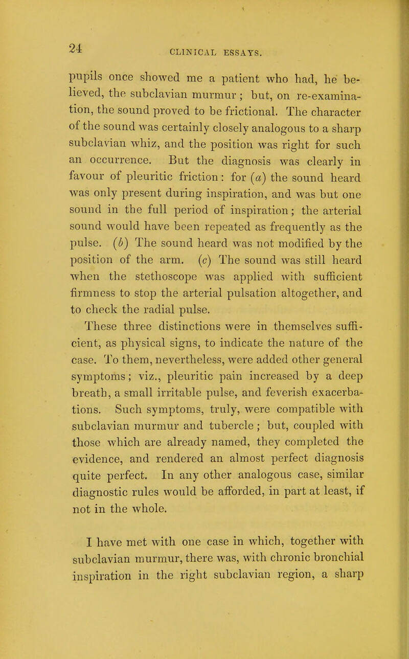 CLINICAL ESSAYS. pupils once showed me a patient who had, he be- lieved, the subclavian murmur ; but, on re-examina- tion, the sound proved to be frictional. The character of the sound was certainly closely analogous to a sharp subclavian whiz, and the position was right for such an occurrence. But the diagnosis was clearly in favour of pleuritic friction: for (a) the sound heard was only present during inspiration, and was but one sound in the full period of inspiration; the arterial sound would have been repeated as frequently as the pulse, (b) The sound heard was not modified by the position of the arm. (c) The sound was still heard when the stethoscope was applied with sufficient firmness to stop the arterial pulsation altogether, and to check the radial pulse. These three distinctions were in themselves suffi- cient, as physical signs, to indicate the nature of the case. To them, nevertheless, were added other general symptoms; viz., pleuritic pain increased by a deep breath, a small irritable pulse, and feverish exacerba- tions. Such symptoms, truly, were compatible with subclavian murmur and tubercle; but, coupled with those which are already named, they completed the evidence, and rendered an almost perfect diagnosis quite perfect. In any other analogous case, similar diagnostic rules would be afforded, in part at least, if not in the whole. I have met with one case in which, together with subclavian murmur, there was, with chronic bronchial inspiration in the right subclavian region, a sharp
