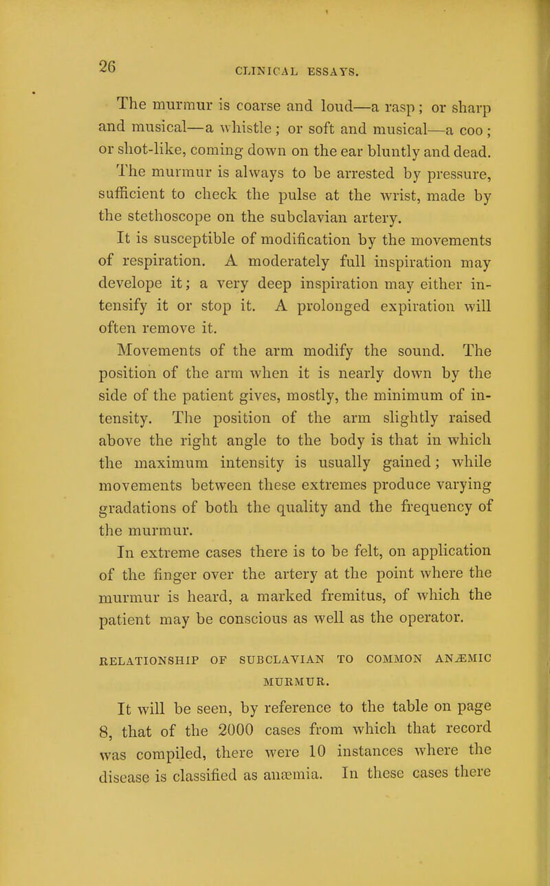 The murmur is coarse and loud—a rasp; or sharp and musical—a whistle ; or soft and musical—a coo ; or shot-like, coming down on the ear bluntly and dead. The murmur is always to be arrested by pressure, sufficient to check the pulse at the wrist, made by the stethoscope on the subclavian artery. It is susceptible of modification by the movements of respiration. A moderately full inspiration may develope it; a very deep inspiration may either in- tensify it or stop it. A prolonged expiration will often remove it. Movements of the arm modify the sound. The position of the arm when it is nearly down by the side of the patient gives, mostly, the minimum of in- tensity. The position of the arm slightly raised above the right angle to the body is that in which the maximum intensity is usually gained; while movements between these extremes produce varying gradations of both the quality and the frequency of the murmur. In extreme cases there is to be felt, on application of the finger over the artery at the point where the murmur is heard, a marked fremitus, of which the patient may be conscious as well as the operator. RELATIONSHIP OF SUBCLAVIAN TO COMMON ANEMIC MURMUR. It will be seen, by reference to the table on page 8, that of the 2000 cases from which that record was compiled, there were 10 instances where the disease is classified as ansemia. In these cases there
