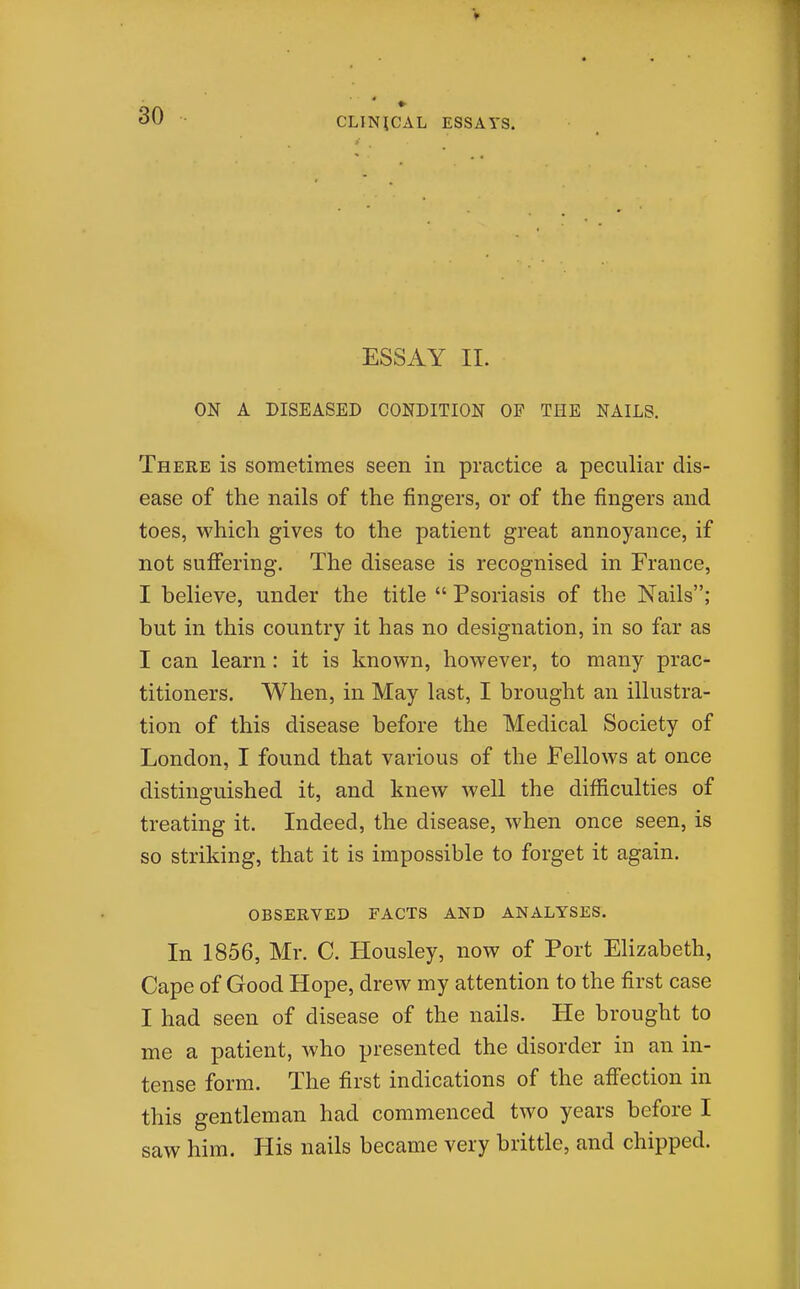 30 CLINICAL ESSAYS. ESSAY II. ON A DISEASED CONDITION OF THE NAILS. There is sometimes seen in practice a peculiar dis- ease of the nails of the fingers, or of the fingers and toes, which gives to the patient great annoyance, if not sufiering. The disease is recognised in France, I believe, under the title  Psoriasis of the Nails; but in this country it has no designation, in so far as I can learn : it is known, however, to many prac- titioners. When, in May last, I brought an illustra- tion of this disease before the Medical Society of London, I found that various of the Fellows at once distinguished it, and knew well the difficulties of treating it. Indeed, the disease, when once seen, is so striking, that it is impossible to forget it again. OBSERVED FACTS AND ANALYSES. In 1856, Mr. C. Housley, now of Port Elizabeth, Cape of Good Hope, drew my attention to the first case I had seen of disease of the nails. He brought to me a patient, who presented the disorder in an in- tense form. The first indications of the affection in this gentleman had commenced two years before I saw him. His nails became very brittle, and chipped.