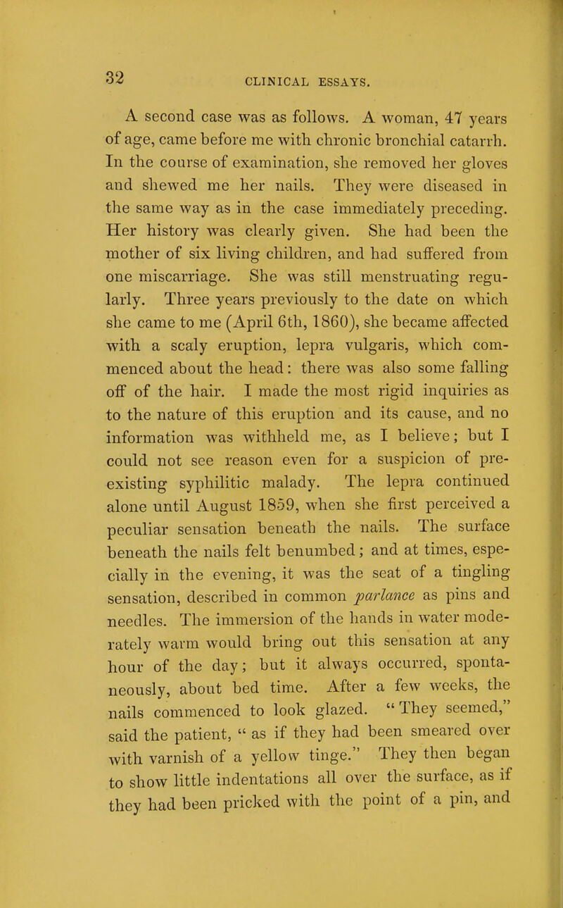 A second case was as follows. A woman, 47 years of age, came before me with chronic bronchial catarrh. In the course of examination, she removed her gloves and shewed me her nails. They were diseased in the same way as in the case immediately preceding. Her history was clearly given. She had been the mother of six living children, and had suffered from one miscarriage. She was still menstruating regu- larly. Three years previously to the date on which she came to me (April 6th, 1860), she became affected with a scaly eruption, lepra vulgaris, which com- menced about the head: there Avas also some falling off of the hair. I made the most rigid inquiries as to the nature of this eruption and its cause, and no information was withheld me, as I believe; but I could not see reason even for a suspicion of pre- existing syphilitic malady. The lepra continued alone until August 1859, when she first perceived a peculiar sensation beneath the nails. The surface beneath the nails felt benumbed; and at times, espe- cially in the evening, it was the seat of a tingling sensation, described in common parlance as pins and needles. The immersion of the hands in water mode- rately warm would bring out this sensation at any hour of the day; but it always occurred, sponta- neously, about bed time. After a few weeks, the nails commenced to look glazed. They seemed, said the patient,  as if they had been smeared over with varnish of a yellow tinge. They then began to show little indentations all over the surface, as if they had been pricked with the point of a pin, and