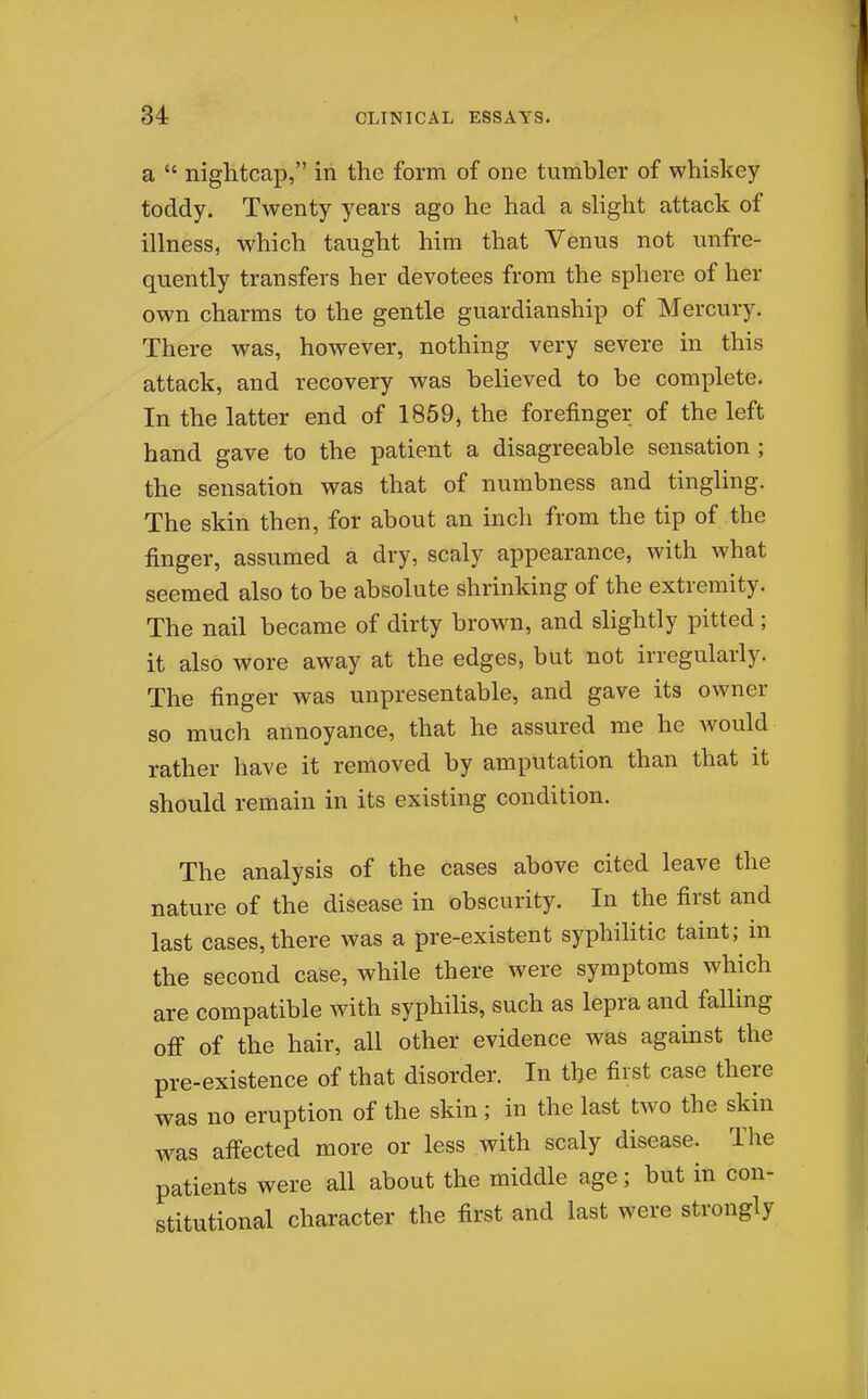 a  nightcap, in the form of one tumbler of whiskey toddy. Twenty years ago he had a slight attack of illness, which taught him that Venus not unfre- quently transfers her devotees from the sphere of her own charms to the gentle guardianship of Mercury. There was, however, nothing very severe in this attack, and recovery was believed to be complete. In the latter end of 1859, the forefinger of the left hand gave to the patient a disagreeable sensation; the sensation was that of numbness and tingling. The skin then, for about an inch from the tip of the finger, assumed a dry, scaly appearance, with what seemed also to be absolute shrinking of the extremity. The nail became of dirty brown, and slightly pitted; it also wore away at the edges, but not irregularly. The finger was unpresentable, and gave its owner so much annoyance, that he assured me he would rather have it removed by amputation than that it should remain in its existing condition. The analysis of the cases above cited leave the nature of the disease in obscurity. In the first and last cases, there was a pre-existent syphilitic taint; in the second case, while there were symptoms which are compatible with syphilis, such as lepra and falling off of the hair, all other evidence was against the pre-existence of that disorder. In the first case there was no eruption of the skin; in the last two the skin was affected more or less with scaly disease. The patients were all about the middle age; but in con- stitutional character the first and last were strongly