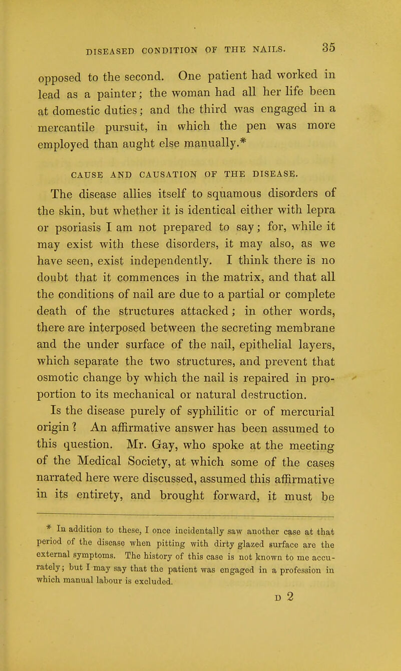 opposed to the second. One patient had worked in lead as a painter; the woman had all her life been at domestic duties; and the third was engaged in a mercantile pursuit, in which the pen was more employed than aught else manually.* CAUSE AND CAUSATION OF THE DISEASE. The disease allies itself to squamous disorders of the skin, but whether it is identical either with lepra or psoriasis I am not prepared to say; for, while it may exist with these disorders, it may also, as we have seen, exist independently. I think there is no doubt that it commences in the matrix, and that all the conditions of nail are due to a partial or complete death of the structures attacked; in other words, there are interposed between the secreting membrane and the under surface of the nail, epithelial layers, which separate the two structures, and prevent that osmotic change by which the nail is repaired in pro-  portion to its mechanical or natural destruction. Is the disease purely of syphilitic or of mercurial origin % An affirmative answer has been assumed to this question. Mr. Gay, who spoke at the meeting of the Medical Society, at which some of the cases narrated here were discussed, assumed this affirmative in its entirety, and brought forward, it must be * In addition to these, I once incidentally saw another case at that period of the disease when pitting with dirty glazed surface are the external symptoms. The history of this case is not known to me accu- rately; but I may say that the patient was engaged in a profession in which manual labour is excluded. D 2