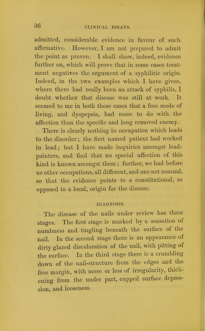 admitted, considerable evidence in favour of such affirmative. However, I am not prepared to admit the point as proven. I shall show, indeed, evidence further on, which will prove that in some cases treat- ment negatives the argument of a syphilitic origin. Indeed, in the two examples which I have given, where there had really been an attack of syphilis, I doubt whether that disease was still at work. It seemed to me in both these cases that a free mode of living, and dyspepsia, had more to do with the affection than the specific and long removed enemy. There is clearly nothing in occupation which leads to the disorder; the first named patient had worked in lead; but I have made inquiries amongst lead- painters, and find that no special affection of this kind is known amongst them; further, we had before us other occupations, all different, and one not manual, so that the evidence points to a constitutional, as opposed to a local, origin for the disease. DIAGNOSIS. The disease of the nails under review has three stages. The first stage is marked by a sensation of numbness and tingling beneath the surface of the nail. In the second stage there is an appearance of dirty glazed discoloration of the nail, with pitting of the surface. In the third stage there is a crumbling down of the nail-structure from the edges and the free margin, with more or less of irregularity, thick- ening from the under part, cupped surface depres- sion, and looseness.