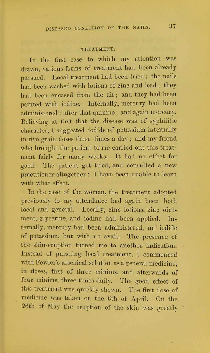 TREATMENT. In the first case to which my attention was drawn, various forms of treatment had been already pursued. Local treatment had been tried; the nails had been washed with lotions of zinc and lead; they had been encased from the air; and they had been painted with iodine. Internally, mercury had been administered ; after that quinine; and again mercury. Believing at first that the disease was of syphilitic character, I suggested iodide of potassium internally in five grain doses three times a day; and my friend who brought the patient to me carried out this treat- ment fairly for many weeks. It had no eflfect for good. The patient got tired, and consulted a new practitioner altogether : I have been unable to learn with what effect. In the case of the woman, the treatment adopted previously to ray attendance had again been both local and general. Locally, zinc lotions, zinc oint- ment, glycerine, and iodine had been applied. In- ternally, mercury had been administered, and iodide of potassium, but with no avail. The presence of the skin-eruption turned me to another indication. Instead of pursuing local treatment, I commenced with Fowler's arsenical solution as a general medicine, in doses, first of three minims, and afterwards of four minims, three times daily. The good effect of this treatment was quickly shown. The first dose, of medicine was taken on the 6th of April. On the 26th of May the eruption of the skin was greatly