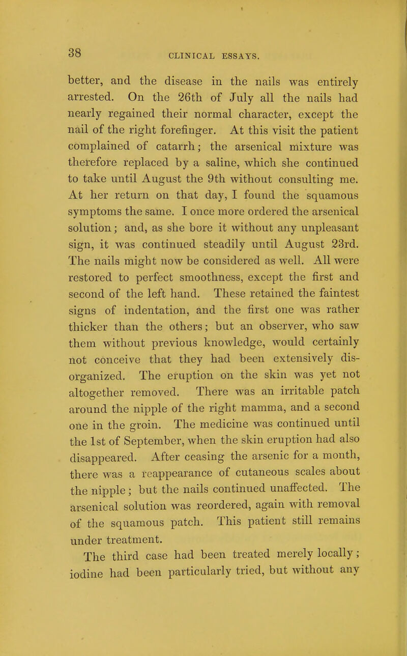 better, and the disease in the nails was entirely arrested. On the 26th of July all the nails had nearly regained their normal character, except the nail of the right forefinger. At this visit the patient complained of catarrh; the arsenical mixture was therefore replaced by a saline, which she continued to take until August the 9th without consulting me. At her return on that day, I found the squamous symptoms the same. I once more ordered the arsenical solution; and, as she bore it without any unpleasant sign, it was continued steadily until August 23rd. The nails might now be considered as well. All were restored to perfect smoothness, except the first and second of the left hand. These retained the faintest signs of indentation, and the first one was rather thicker than the others; but an observer, who saw them without previous knowledge, would certainly not conceive that they had been extensively dis- organized. The eruption on the skin was yet not altogether removed. There was an irritable patch around the nipple of the right mamma, and a second one in the groin. The medicine was continued until the 1st of September, when the skin eruption had also disappeared. After ceasing the arsenic for a mouth, there was a reappearance of cutaneous scales about the nipple; but the nails continued unafi'ected. The arsenical solution was reordered, again with removal of the squamous patch. This patient still remains under treatment. The third case had been treated merely locally; iodine had been particularly tried, but without any