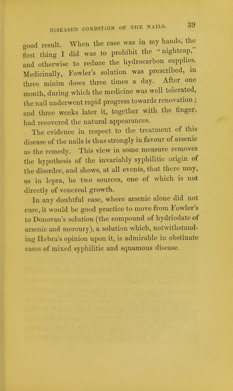 good result. When the case was in my hands, the first thing I did was to prohibit the  nightcap, and otherwise to reduce the hydrocarbon supplies. Medicinally, Fowler's solution was prescribed, m three minim doses three times a day. After one month, during which the medicine was well tolerated, the nail underwent rapid progress towards renovation; and three weeks later it, together with the finger, had recovered the natural appearances. The evidence in respect to the treatment of this disease of the nails is thus strongly in favour of arsenic as the remedy. This view in some measure removes the hypothesis of the invariably syphilitic origin of the disorder, and shows, at all events, that there may, as in lepra, be two sources, one of which is not directly of venereal growth. In any doubtful case, where arsenic alone did not cure, it would be good practice to move from Fowler's to Donovan's solution (the compound of hydriodate of arsenic and mercury), a solution which, notwithstand- ing Hebra's opinion upon it, is admirable in obstinate cases of mixed syphilitic and squamous disease.