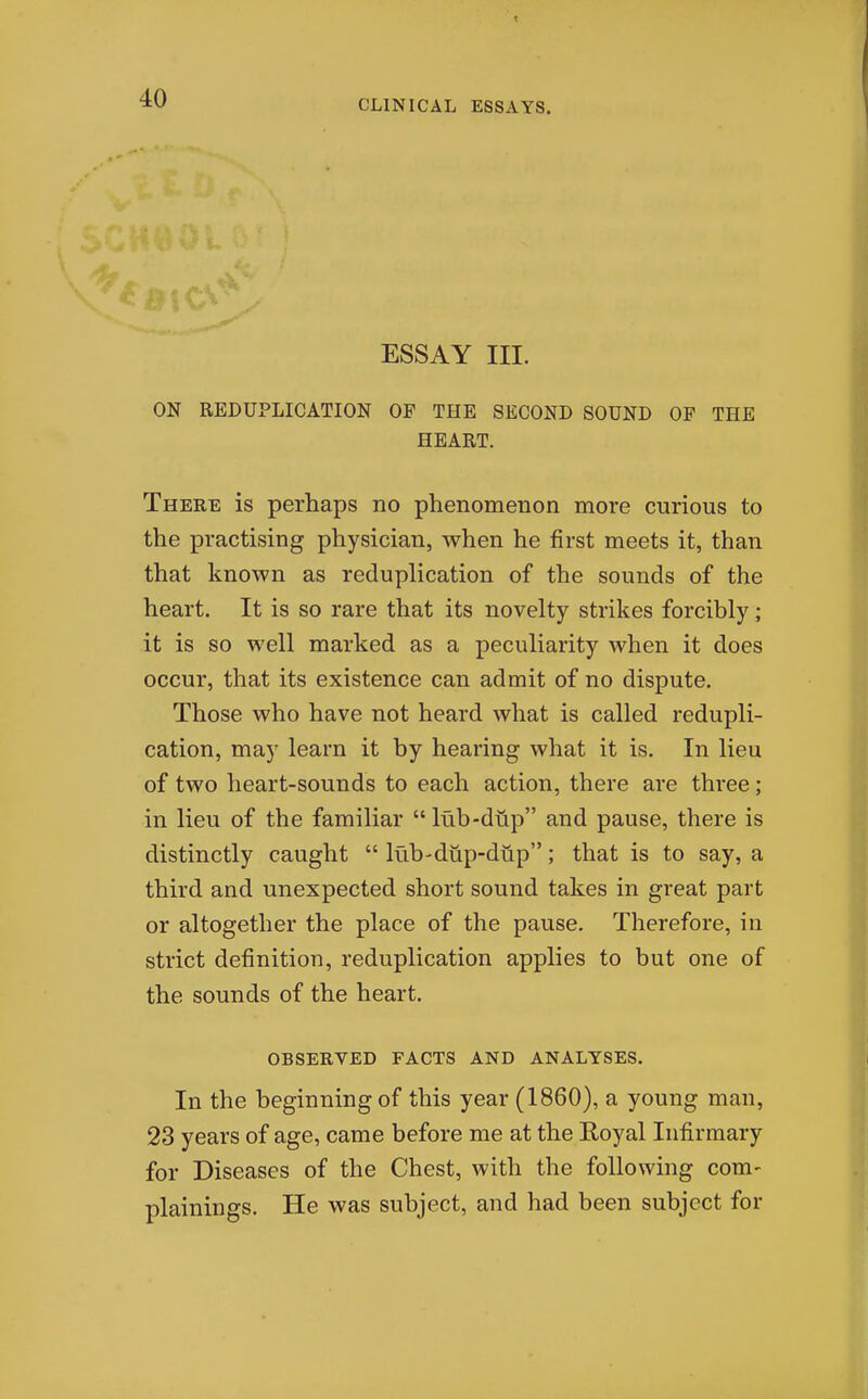 CLINICAL ESSAYS. ESSAY III. ON REDUPLICATION OF THE SECOND SOUND OP THE HEART. There is perhaps no phenomenon more curious to the practising physician, when he first meets it, than that known as reduplication of the sounds of the heart. It is so rare that its novelty strikes forcibly ; it is so well marked as a peculiarity when it does occur, that its existence can admit of no dispute. Those who have not heard what is called redupli- cation, may learn it by hearing what it is. In lieu of two heart-sounds to each action, there are three; in lieu of the familiar  lub-dup and pause, there is distinctly caught  lub-diip-dup; that is to say, a third and unexpected short sound takes in great part or altogether the place of the pause. Therefore, in strict definition, reduplication applies to but one of the sounds of the heart. OBSERVED FACTS AND ANALYSES. In the beginning of this year (1860), a young man, 23 years of age, came before me at the Royal Infirmary for Diseases of the Chest, with the following com- plainings. He was subject, and had been subject for