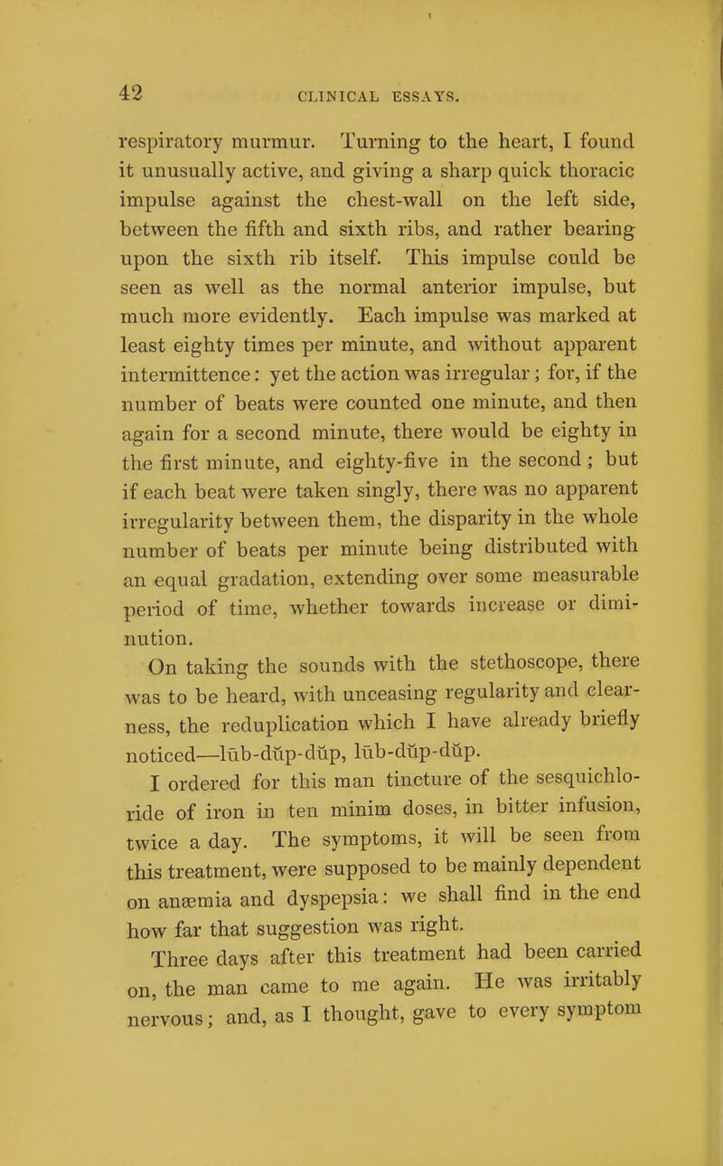 respiratory murmur. Turning to the heart, I found it unusually active, and giving a sharp quick thoracic impulse against the chest-wall on the left side, between the fifth and sixth ribs, and rather bearing upon the sixth rib itself. This impulse could be seen as well as the normal anterior impulse, but much more evidently. Each impulse was marked at least eighty times per minute, and without apparent intermittence: yet the action was irregular; for, if the number of beats were counted one minute, and then again for a second minute, there would be eighty in the first minute, and eighty-five in the second; but if each beat were taken singly, there was no apparent irregularity between them, the disparity in the whole number of beats per minute being distributed with an equal gradation, extending over some measurable period of time, whether towards increase or dimi- nution. On taking the sounds with the stethoscope, there was to be heard, with unceasing regularity and clear- ness, the reduplication which I have already briefly noticed—lub-dup-diip, lub-dup-diip. I ordered for this man tincture of the sesquichlo- ride of iron in ten minim doses, in bitter infusion, twice a day. The symptoms, it will be seen from this treatment, were supposed to be mainly dependent on anemia and dyspepsia: we shall find in the end how far that suggestion was right. Three days after this treatment had been carried on, the man came to me again. He was irritably nervous; and, as I thought, gave to every symptom